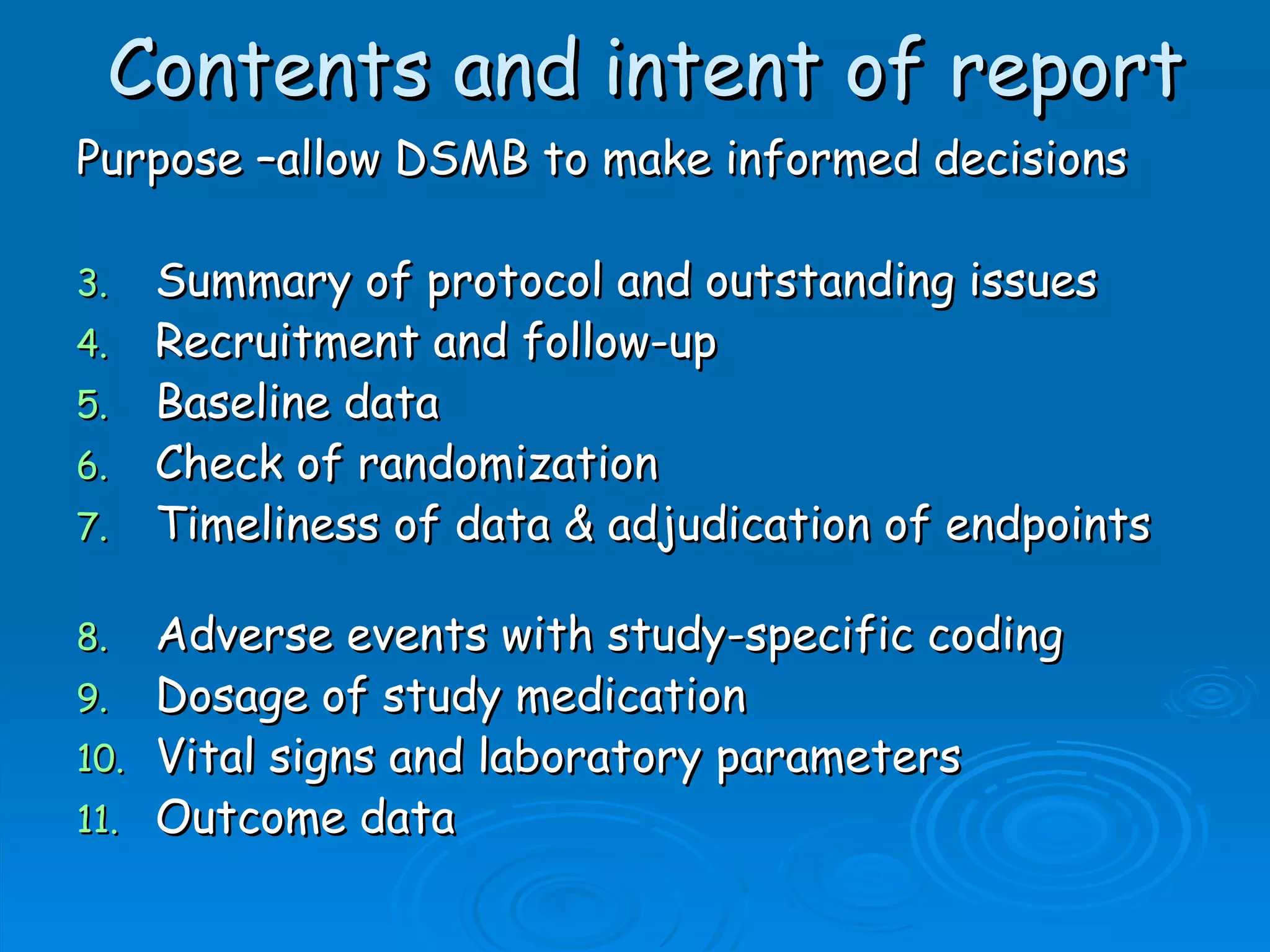 Contents and intent of report
Purpose –allow DSMB to make informed decisions

3.   Summary of protocol and outstanding issues
4.   Recruitment and follow-up
5.   Baseline data
6.   Check of randomization
7.   Timeliness of data & adjudication of endpoints

8.  Adverse events with study-specific coding
9. Dosage of study medication
10. Vital signs and laboratory parameters
11. Outcome data
 