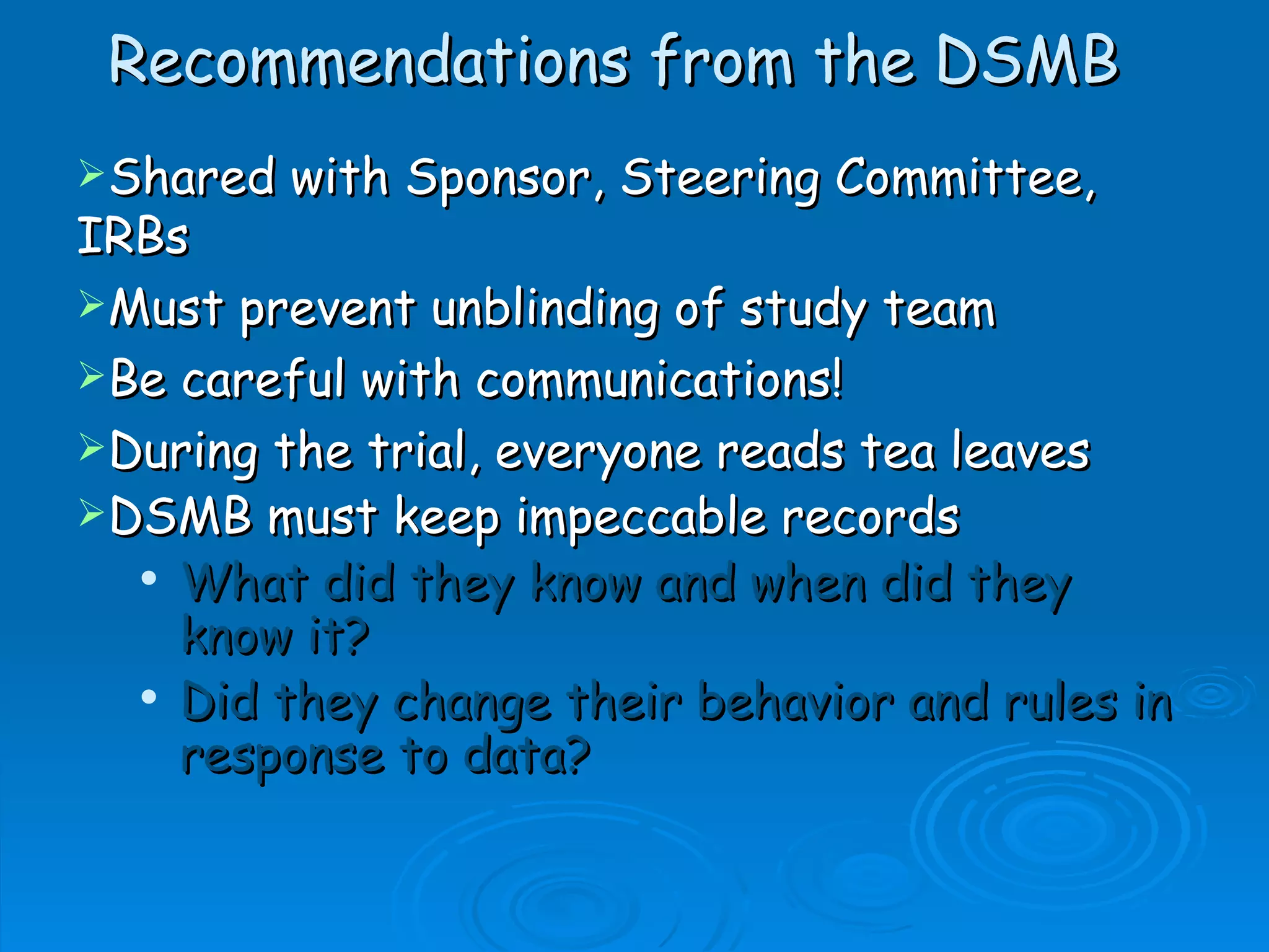 Recommendations from the DSMB
Shared   with Sponsor, Steering Committee,
IRBs
Must prevent unblinding of study team
Be careful with communications!
During the trial, everyone reads tea leaves
DSMB must keep impeccable records
   What did they know and when did they

    know it?
   Did they change their behavior and rules in

    response to data?
 