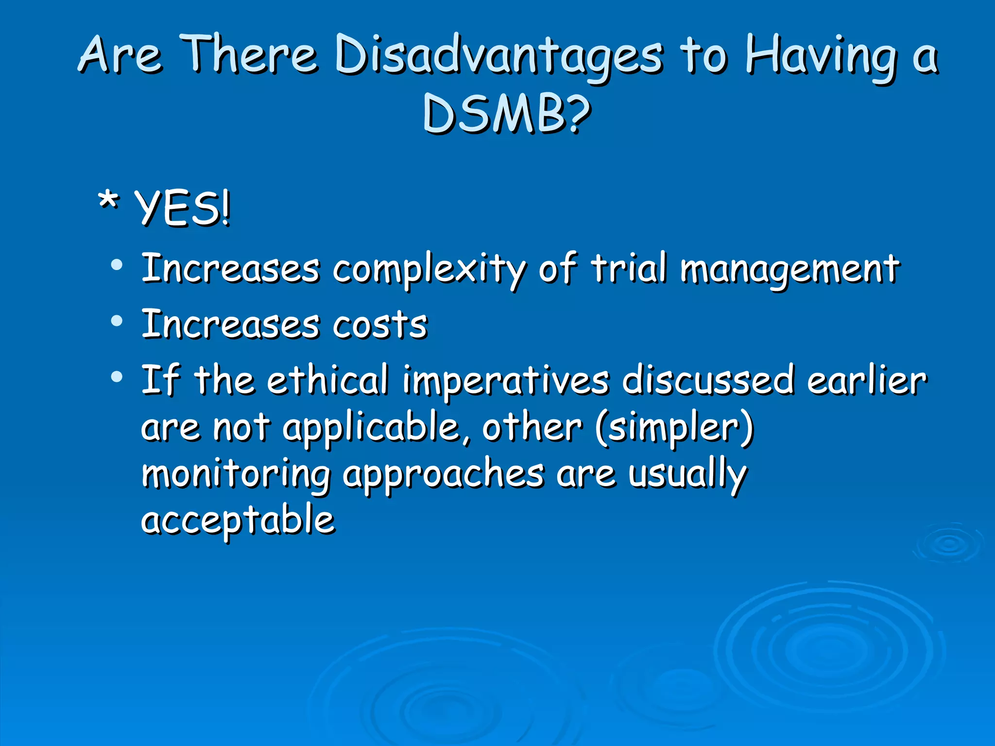 Are There Disadvantages to Having a
              DSMB?
* YES!
    Increases complexity of trial management
    Increases costs
    If the ethical imperatives discussed earlier
     are not applicable, other (simpler)
     monitoring approaches are usually
     acceptable
 
