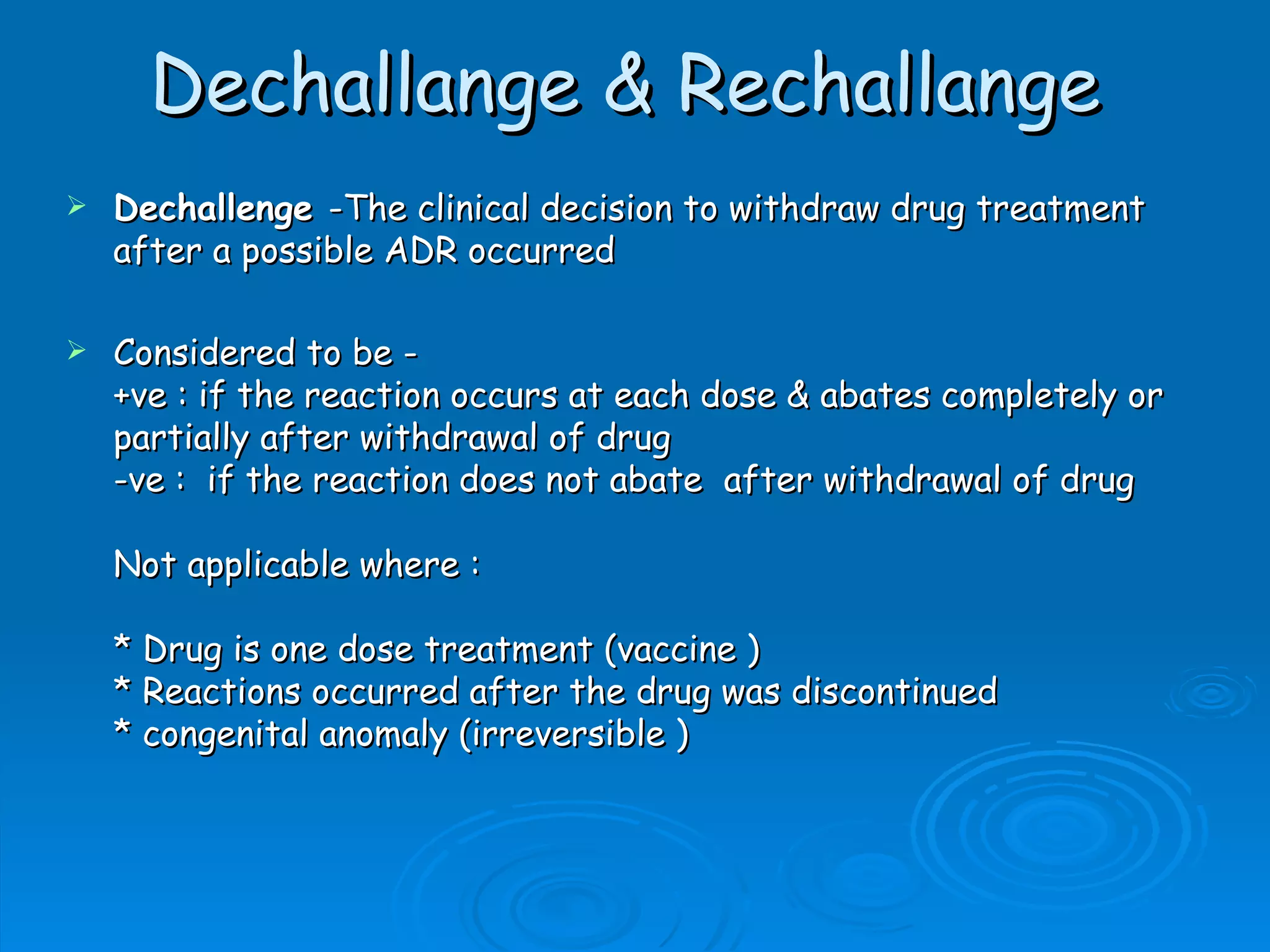 Dechallange & Rechallange
   Dechallenge -The clinical decision to withdraw drug treatment
    after a possible ADR occurred

   Considered to be -
    +ve : if the reaction occurs at each dose & abates completely or
    partially after withdrawal of drug
    -ve :  if the reaction does not abate  after withdrawal of drug

    Not applicable where :

    * Drug is one dose treatment (vaccine )
    * Reactions occurred after the drug was discontinued
    * congenital anomaly (irreversible )
 