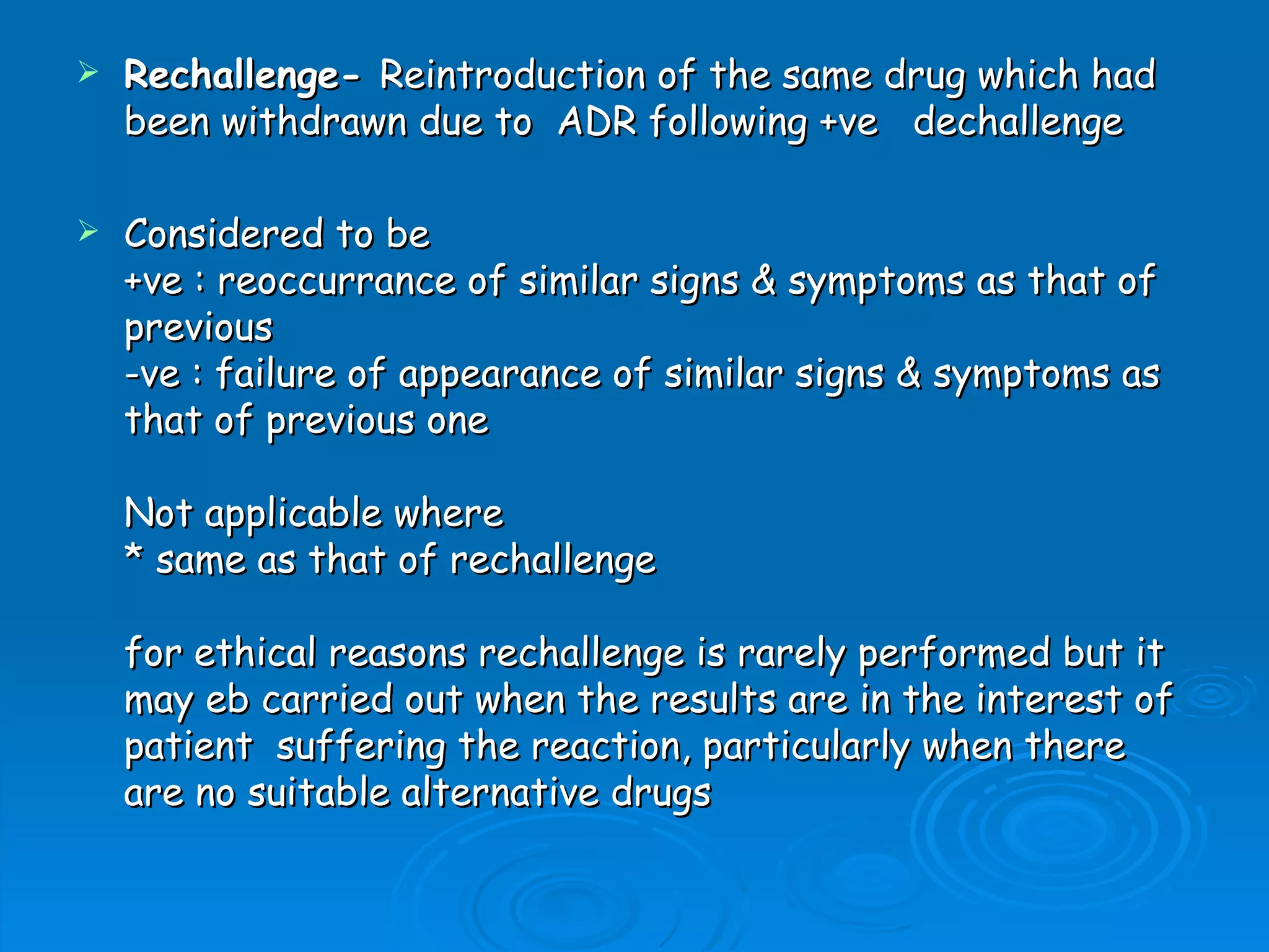    Rechallenge- Reintroduction of the same drug which had
    been withdrawn due to  ADR following +ve   dechallenge

   Considered to be
    +ve : reoccurrance of similar signs & symptoms as that of
    previous
    -ve : failure of appearance of similar signs & symptoms as
    that of previous one

    Not applicable where
    * same as that of rechallenge

    for ethical reasons rechallenge is rarely performed but it
    may eb carried out when the results are in the interest of
    patient  suffering the reaction, particularly when there
    are no suitable alternative drugs
 