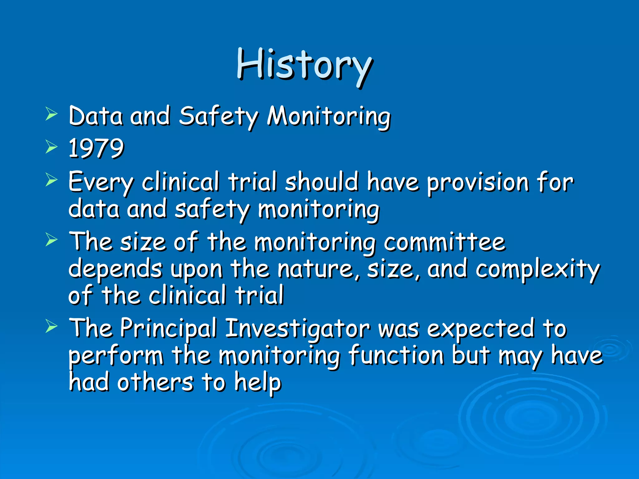 History
   Data and Safety Monitoring
   1979
   Every clinical trial should have provision for
    data and safety monitoring
   The size of the monitoring committee
    depends upon the nature, size, and complexity
    of the clinical trial
   The Principal Investigator was expected to
    perform the monitoring function but may have
    had others to help
 