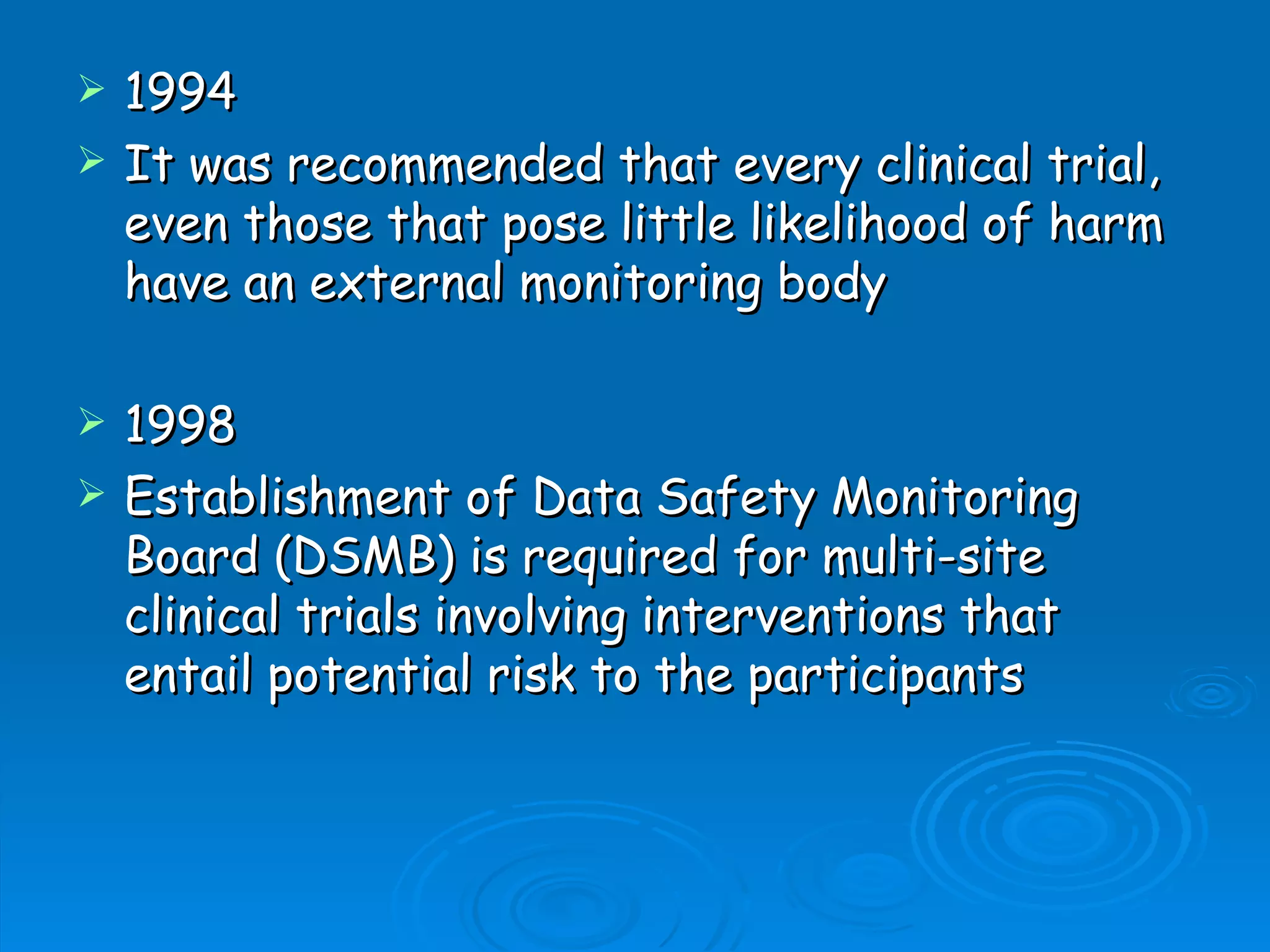    1994
   It was recommended that every clinical trial,
    even those that pose little likelihood of harm
    have an external monitoring body

   1998
   Establishment of Data Safety Monitoring
    Board (DSMB) is required for multi-site
    clinical trials involving interventions that
    entail potential risk to the participants
 