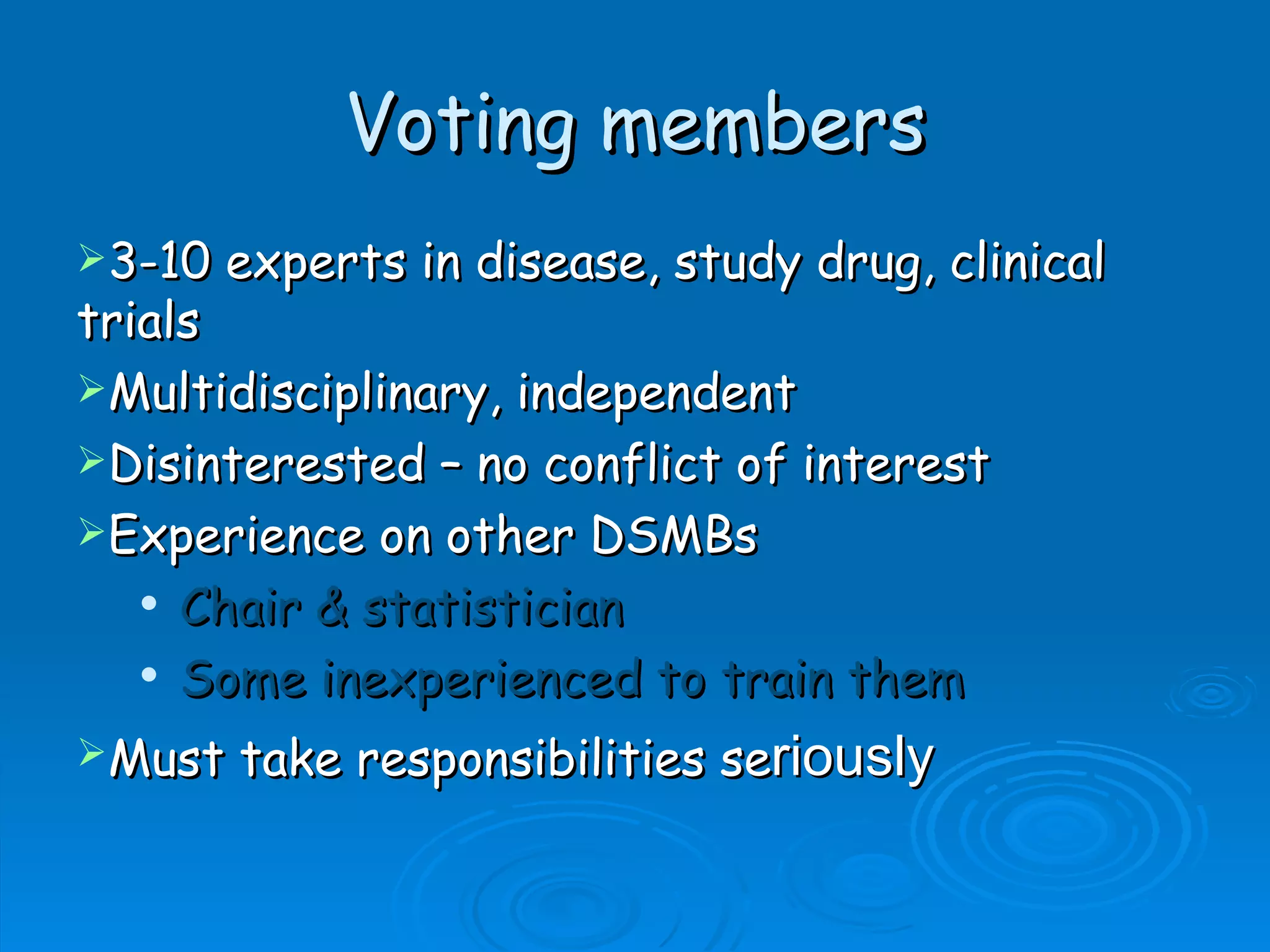 Voting members
3-10   experts in disease, study drug, clinical
trials
Multidisciplinary, independent
Disinterested – no conflict of interest
Experience on other DSMBs
    Chair & statistician

    Some inexperienced to train them


Must   take responsibilities seriously
 