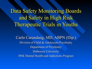 Data Safety Monitoring BoardsData Safety Monitoring Boards
and Safety in High Riskand Safety in High Risk
Therapeutic Trials in YouthsTherapeutic Trials in Youths
Carlo Carandang, MD, ABPN (Dip.)Carlo Carandang, MD, ABPN (Dip.)
Division of Child & Adolescent PsychiatryDivision of Child & Adolescent Psychiatry
Department of PsychiatryDepartment of Psychiatry
Dalhousie UniversityDalhousie University
IWK Mental Health and Addictions ProgramIWK Mental Health and Addictions Program
 