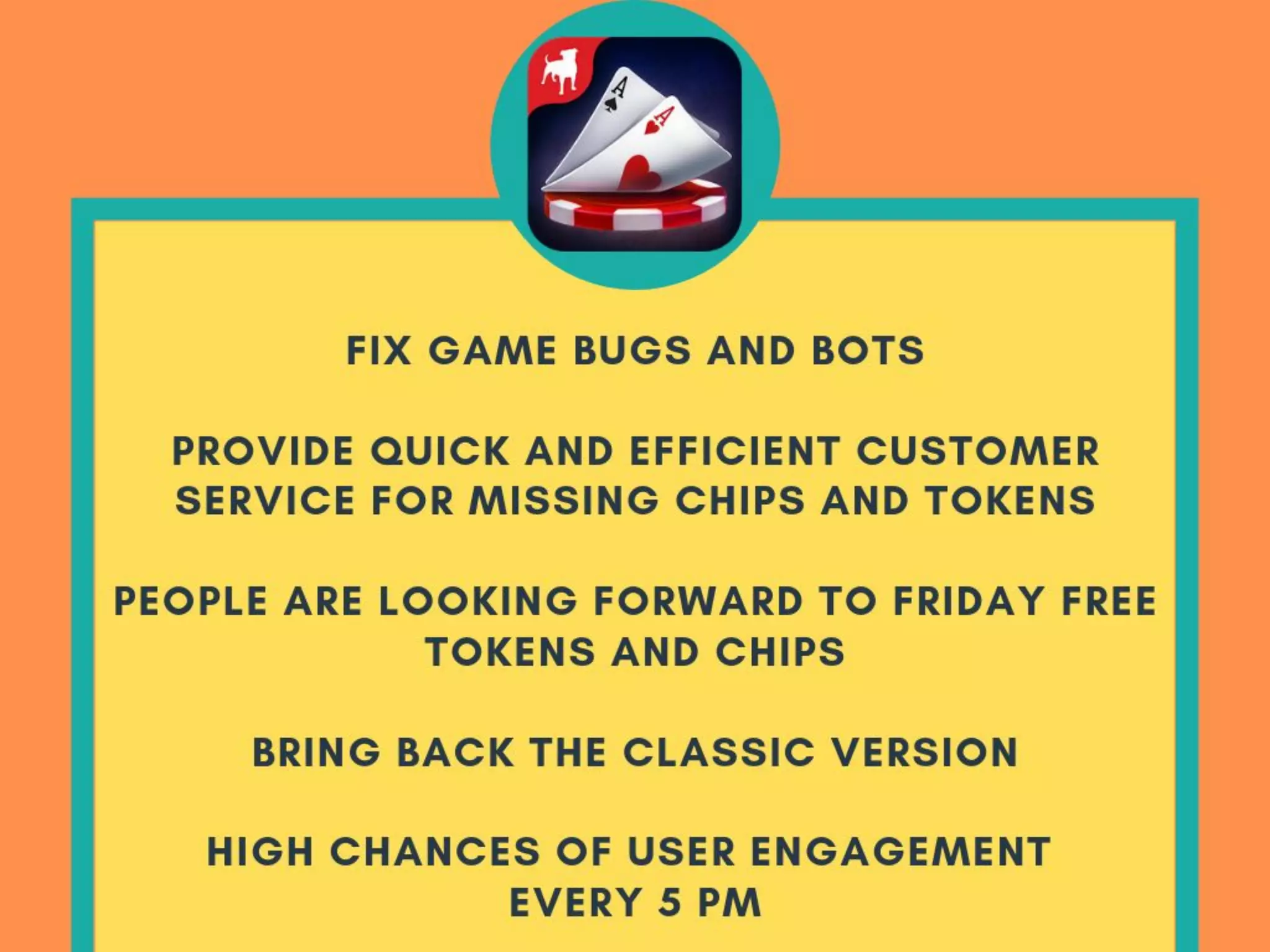 RECOMMENDATION
POKER
● Fix game bugs/bots
● Provide quick and efﬁcient customer
service for missing chips/tokens
● People are looking forward to friday free
tokens/chips
● Bring back the classic version
● High chances of user engagement every
5 pm
 