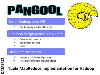 Easier	
  Hadoop	
  Java	
  API	
  
    ü    But	
  keeping	
  similar	
  eﬃciency	
  

Common	
  design	
  paIerns	
  covered	
  
    ü    Compound	
  records	
  
    ü    Secondary	
  sor5ng	
  
    ü    Joins	
  

Other	
  improvements	
  
    ü    Instance	
  based	
  conﬁgura5on	
  
    ü    First	
  class	
  mul5ple	
  input/output	
  

Tuple	
  MapReduce	
  implementaDon	
  for	
  Hadoop	
  
 