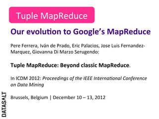 Tuple	
  MapReduce	
  
Our	
  evoluDon	
  to	
  Google’s	
  MapReduce	
  
Pere	
  Ferrera,	
  Iván	
  de	
  Prado,	
  Eric	
  Palacios,	
  Jose	
  Luis	
  Fernandez-­‐
Marquez,	
  Giovanna	
  Di	
  Marzo	
  Serugendo:	
  	
  
	
  
Tuple	
  MapReduce:	
  Beyond	
  classic	
  MapReduce.	
  	
  
	
  
In	
  ICDM	
  2012:	
  Proceedings	
  of	
  the	
  IEEE	
  Interna6onal	
  Conference	
  
on	
  Data	
  Mining	
  
	
  
Brussels,	
  Belgium	
  |	
  December	
  10	
  –	
  13,	
  2012	
  
 
