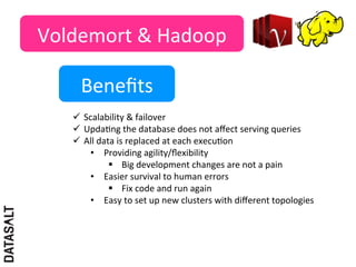 Voldemort	
  &	
  Hadoop	
  

        Beneﬁts	
  
     ü  Scalability	
  &	
  failover	
  
     ü  Upda5ng	
  the	
  database	
  does	
  not	
  aﬀect	
  serving	
  queries	
  
     ü  All	
  data	
  is	
  replaced	
  at	
  each	
  execu5on	
  
           •  Providing	
  agility/ﬂexibility	
  	
  
                   §  Big	
  development	
  changes	
  are	
  not	
  a	
  pain	
  
           •  Easier	
  survival	
  to	
  human	
  errors	
  
                   §  Fix	
  code	
  and	
  run	
  again	
  
           •  Easy	
  to	
  set	
  up	
  new	
  clusters	
  with	
  diﬀerent	
  topologies	
  	
  
 