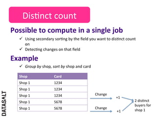 Dis5nct	
  count	
  
Possible	
  to	
  compute	
  in	
  a	
  single	
  job	
  
    ü  Using	
  secondary	
  sor5ng	
  by	
  the	
  ﬁeld	
  you	
  want	
  to	
  dis5nct	
  count	
  
        on	
  
    ü  Detec5ng	
  changes	
  on	
  that	
  ﬁeld	
  	
  

Example	
  
    ü  Group	
  by	
  shop,	
  sort	
  by	
  shop	
  and	
  card	
  

    Shop	
                         Card	
  
    Shop	
  1	
                    1234	
  
    Shop	
  1	
                    1234	
  
    Shop	
  1	
                    1234	
                               Change	
  
                                                                                     +1	
  
    Shop	
  1	
                    5678	
                                                           2	
  dis5nct	
  
                                                                                                    buyers	
  for	
  
    Shop	
  1	
                    5678	
                               Change	
  
                                                                                     +1	
           shop	
  1	
  
 