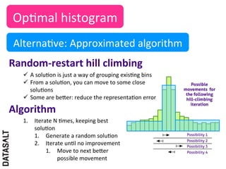 Op5mal	
  histogram	
  
 Alterna5ve:	
  Approximated	
  algorithm	
  
Random-­‐restart	
  hill	
  climbing	
  	
  
    ü  A	
  solu5on	
  is	
  just	
  a	
  way	
  of	
  grouping	
  exis5ng	
  bins	
  
    ü  From	
  a	
  solu5on,	
  you	
  can	
  move	
  to	
  some	
  close	
  
        solu5ons	
  
    ü  Some	
  are	
  beIer:	
  reduce	
  the	
  representa5on	
  error	
  	
  

Algorithm	
  
    1.  Iterate	
  N	
  5mes,	
  keeping	
  best	
  
        solu5on	
  
        1.  Generate	
  a	
  random	
  solu5on	
  
        2.  Iterate	
  un5l	
  no	
  improvement	
  
             1.  Move	
  to	
  next	
  beIer	
  
                    possible	
  movement	
  
 