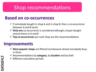 Shop	
  recommenda5ons	
  
Based	
  on	
  co-­‐occurrences	
  
   ü  If	
  somebody	
  bought	
  in	
  shop	
  A	
  and	
  in	
  shop	
  B,	
  then	
  a	
  co-­‐occurrence	
  
       between	
  A	
  and	
  B	
  exists	
  
   ü  Only	
  one	
  co-­‐occurrence	
  is	
  considered	
  although	
  a	
  buyer	
  bought	
  
       several	
  5mes	
  in	
  A	
  and	
  B	
  
   ü  Top	
  co-­‐occurrences	
  per	
  each	
  shop	
  are	
  the	
  recommenda5ons	
  

Improvements	
  
   ü  Most	
  popular	
  shops	
  are	
  ﬁltered	
  out	
  because	
  almost	
  everybody	
  buys	
  
       in	
  them.	
  
   ü  Recommenda5ons	
  by	
  category,	
  by	
  locaDon	
  and	
  by	
  both	
  
   ü  Diﬀerent	
  calcula5on	
  periods	
  
 