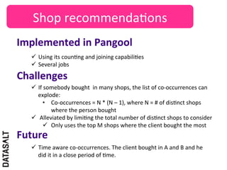 Shop	
  recommenda5ons	
  
Implemented	
  in	
  Pangool	
  
    ü  Using	
  its	
  coun5ng	
  and	
  joining	
  capabili5es	
  
    ü  Several	
  jobs	
  

Challenges	
  
    ü  If	
  somebody	
  bought	
  	
  in	
  many	
  shops,	
  the	
  list	
  of	
  co-­‐occurrences	
  can	
  
        explode:	
  
            •  Co-­‐occurrences	
  =	
  N	
  *	
  (N	
  –	
  1),	
  where	
  N	
  =	
  #	
  of	
  dis5nct	
  shops	
  
                where	
  the	
  person	
  bought	
  
    ü  Alleviated	
  by	
  limi5ng	
  the	
  total	
  number	
  of	
  dis5nct	
  shops	
  to	
  consider	
  
            ü  Only	
  uses	
  the	
  top	
  M	
  shops	
  where	
  the	
  client	
  bought	
  the	
  most	
  	
  
Future	
  
    ü  Time	
  aware	
  co-­‐occurrences.	
  The	
  client	
  bought	
  in	
  A	
  and	
  B	
  and	
  he	
  
        did	
  it	
  in	
  a	
  close	
  period	
  of	
  5me.	
  
 