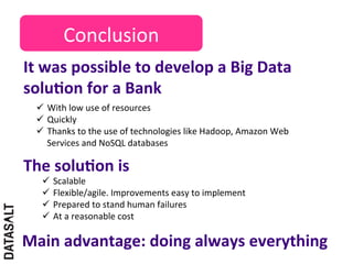 Conclusion	
  
It	
  was	
  possible	
  to	
  develop	
  a	
  Big	
  Data	
  
soluDon	
  for	
  a	
  Bank	
  
  ü  With	
  low	
  use	
  of	
  resources	
  
  ü  Quickly	
  
  ü  Thanks	
  to	
  the	
  use	
  of	
  technologies	
  like	
  Hadoop,	
  Amazon	
  Web	
  
      Services	
  and	
  NoSQL	
  databases	
  

The	
  soluDon	
  is	
  
    ü  Scalable	
  
    ü  Flexible/agile.	
  Improvements	
  easy	
  to	
  implement	
  
    ü  Prepared	
  to	
  stand	
  human	
  failures	
  
    ü  At	
  a	
  reasonable	
  cost	
  

Main	
  advantage:	
  doing	
  always	
  everything	
  
 