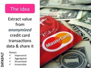 The	
  idea	
  
 Extract	
  value	
  
       from	
  
 anonymized	
  
  credit	
  card	
  
 transac5ons	
  
data	
  &	
  share	
  it	
  	
  	
  
   Always:	
  	
  
   ü  Impersonal	
  
   ü  Aggregated	
  
   ü  Dissociated	
  
   ü  Irreversible	
  
 
