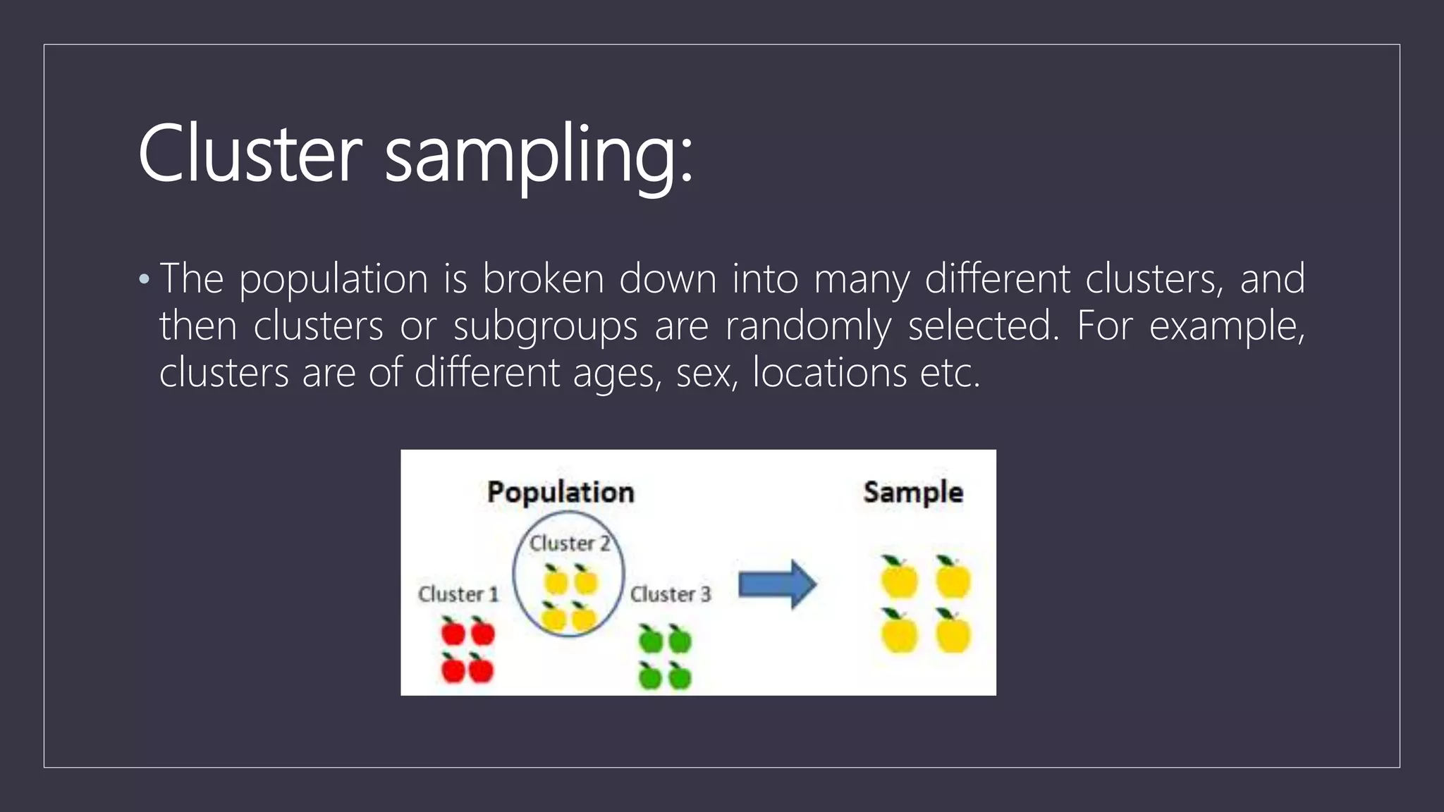 Cluster sampling:
• The population is broken down into many different clusters, and
then clusters or subgroups are randomly selected. For example,
clusters are of different ages, sex, locations etc.
 