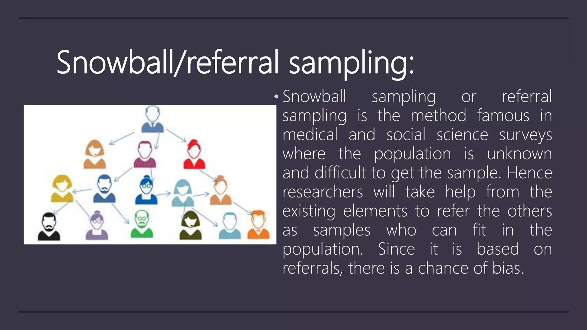 Snowball/referral sampling:
• Snowball sampling or referral
sampling is the method famous in
medical and social science surveys
where the population is unknown
and difficult to get the sample. Hence
researchers will take help from the
existing elements to refer the others
as samples who can fit in the
population. Since it is based on
referrals, there is a chance of bias.
 