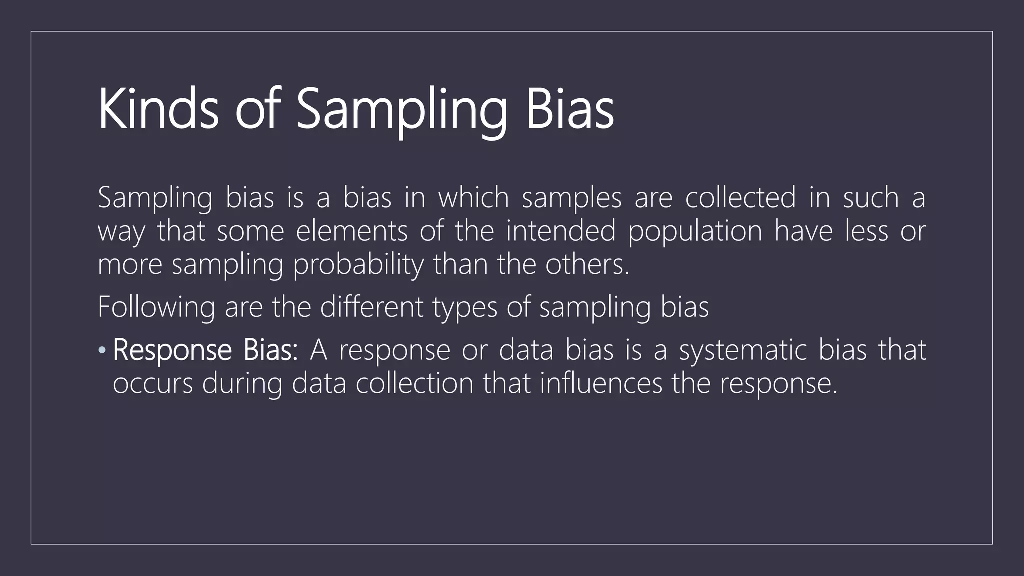 Kinds of Sampling Bias
Sampling bias is a bias in which samples are collected in such a
way that some elements of the intended population have less or
more sampling probability than the others.
Following are the different types of sampling bias
• Response Bias: A response or data bias is a systematic bias that
occurs during data collection that influences the response.
 