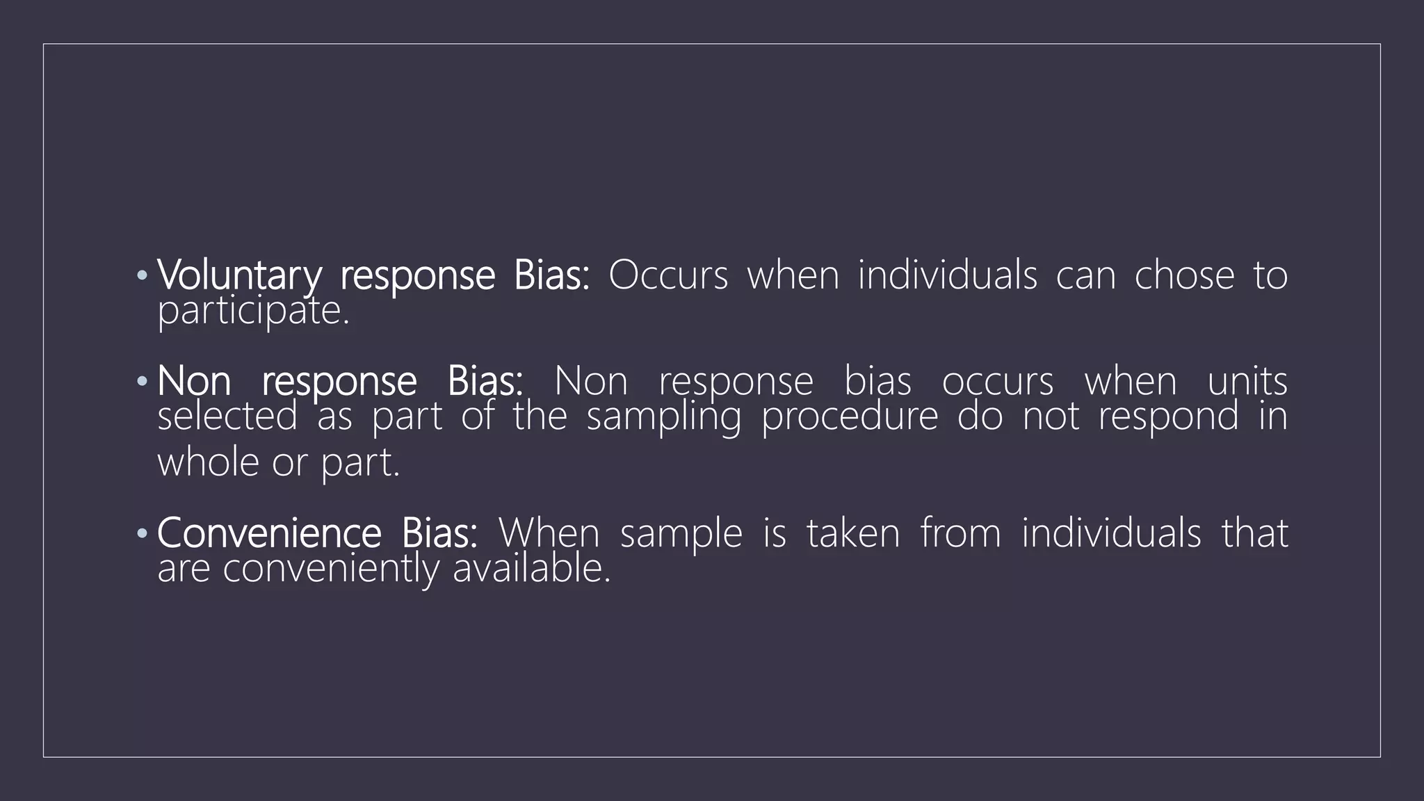 • Voluntary response Bias: Occurs when individuals can chose to
participate.
• Non response Bias: Non response bias occurs when units
selected as part of the sampling procedure do not respond in
whole or part.
• Convenience Bias: When sample is taken from individuals that
are conveniently available.
 