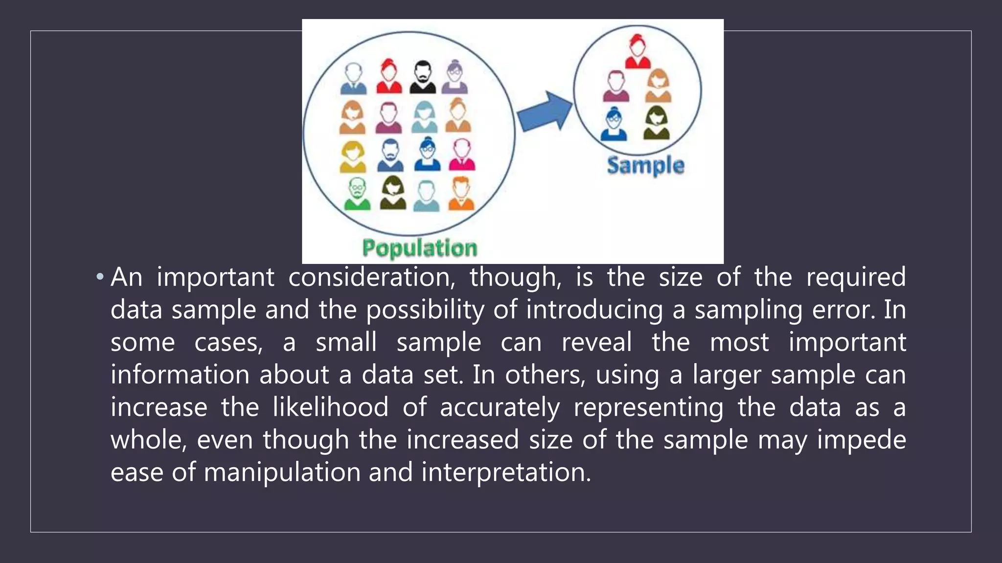 • An important consideration, though, is the size of the required
data sample and the possibility of introducing a sampling error. In
some cases, a small sample can reveal the most important
information about a data set. In others, using a larger sample can
increase the likelihood of accurately representing the data as a
whole, even though the increased size of the sample may impede
ease of manipulation and interpretation.
 