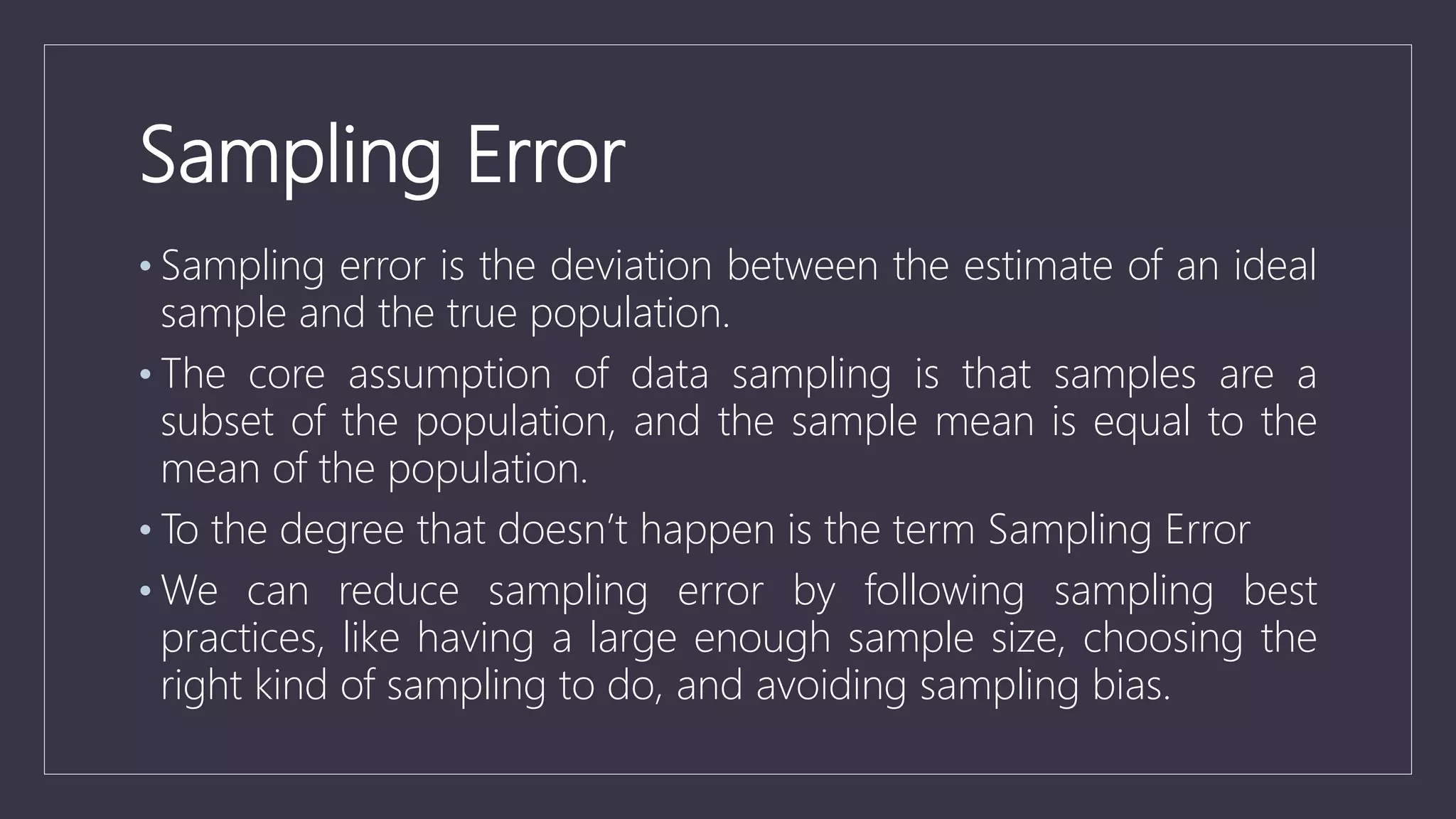 Sampling Error
• Sampling error is the deviation between the estimate of an ideal
sample and the true population.
• The core assumption of data sampling is that samples are a
subset of the population, and the sample mean is equal to the
mean of the population.
• To the degree that doesn’t happen is the term Sampling Error
• We can reduce sampling error by following sampling best
practices, like having a large enough sample size, choosing the
right kind of sampling to do, and avoiding sampling bias.
 