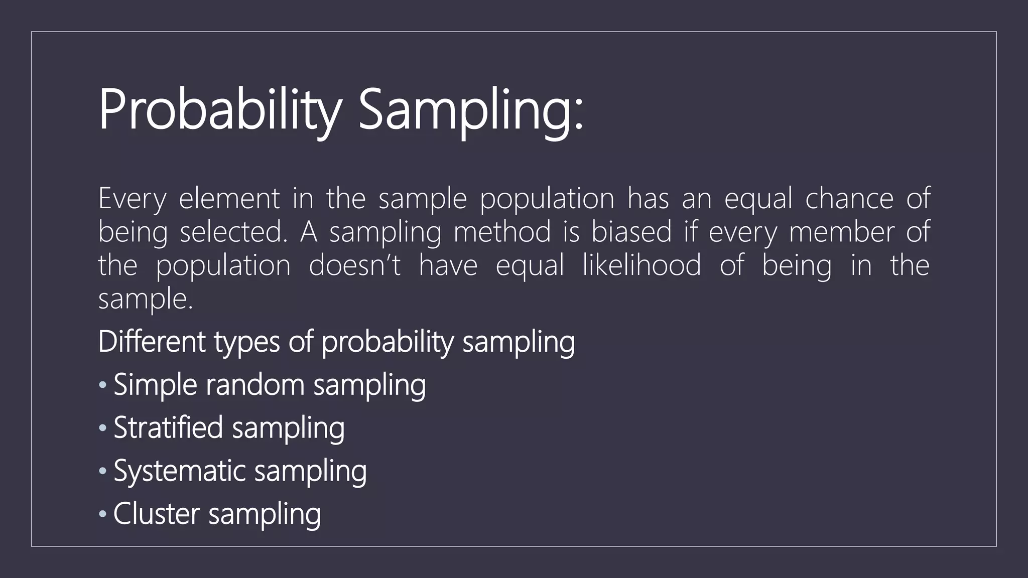 Probability Sampling:
Every element in the sample population has an equal chance of
being selected. A sampling method is biased if every member of
the population doesn’t have equal likelihood of being in the
sample.
Different types of probability sampling
• Simple random sampling
• Stratified sampling
• Systematic sampling
• Cluster sampling
 