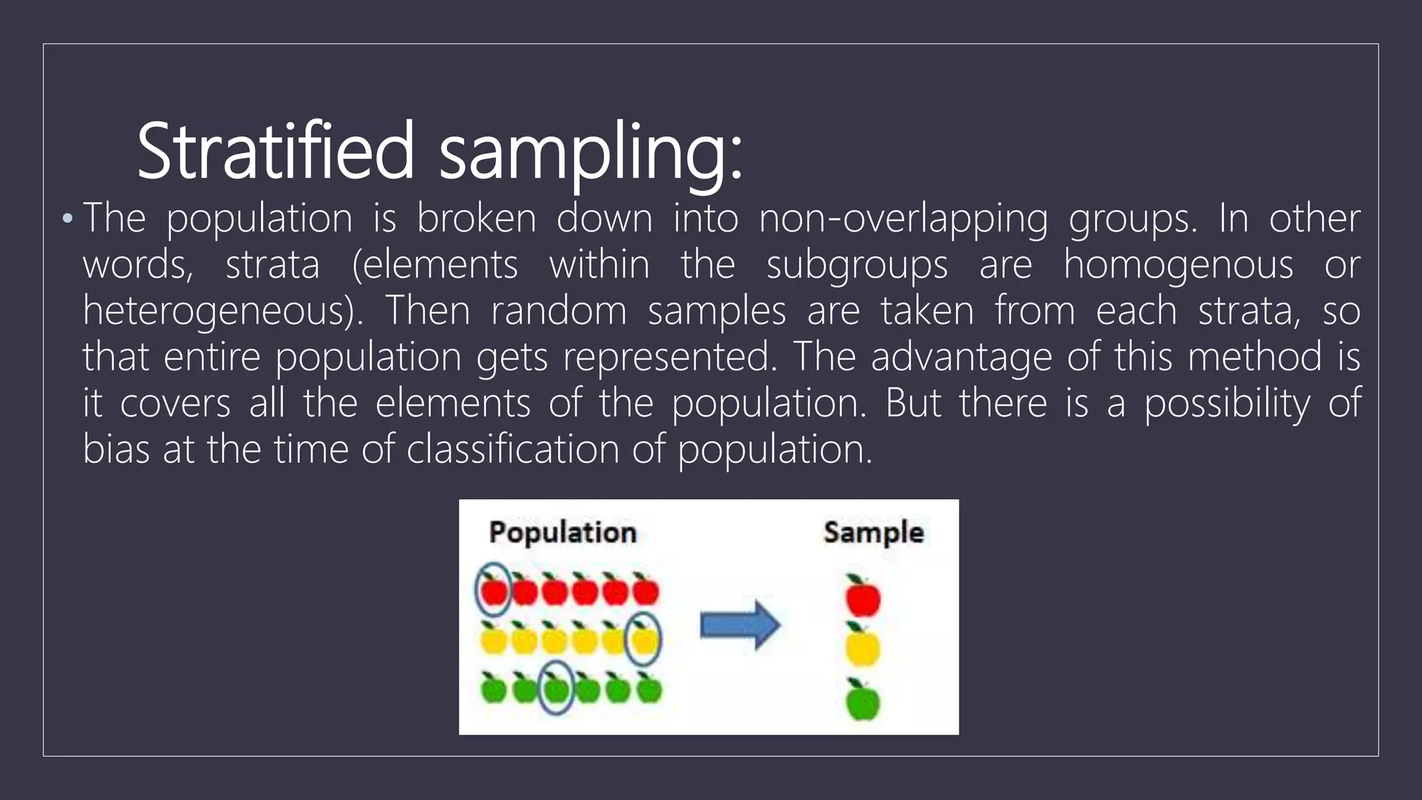 Stratified sampling:
• The population is broken down into non-overlapping groups. In other
words, strata (elements within the subgroups are homogenous or
heterogeneous). Then random samples are taken from each strata, so
that entire population gets represented. The advantage of this method is
it covers all the elements of the population. But there is a possibility of
bias at the time of classification of population.
 