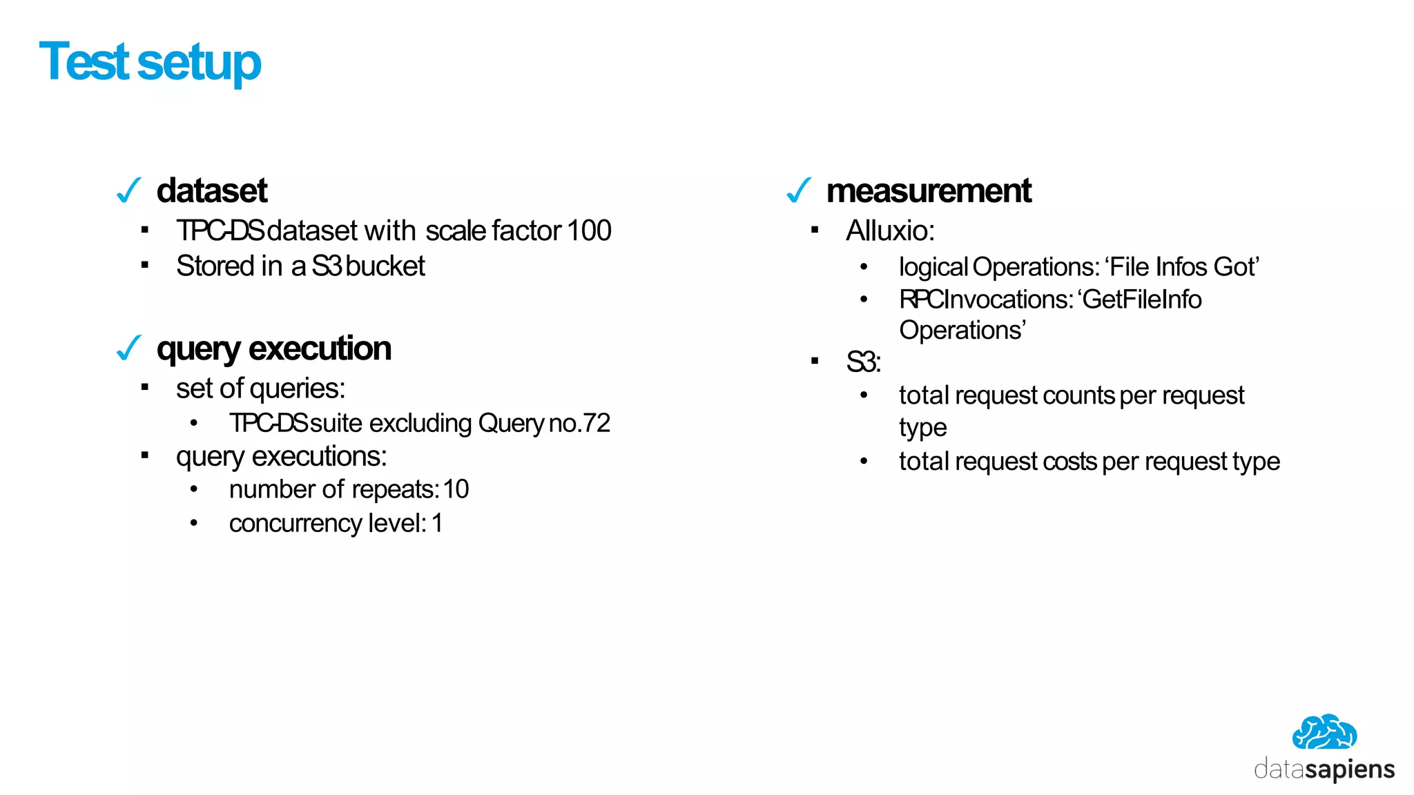 Testsetup
✓ dataset
▪ TPC-DSdataset with scale factor100
▪ Stored in aS3bucket
✓ query execution
▪ set of queries:
• TPC-DSsuite excluding Queryno.72
▪ query executions:
• number of repeats:10
• concurrency level:1
▪ S3:
✓ measurement
▪ Alluxio:
• logicalOperations:‘File Infos Got’
• RPCInvocations:‘GetFileInfo
Operations’
• total request countsper request
type
• total request costsper request type
 