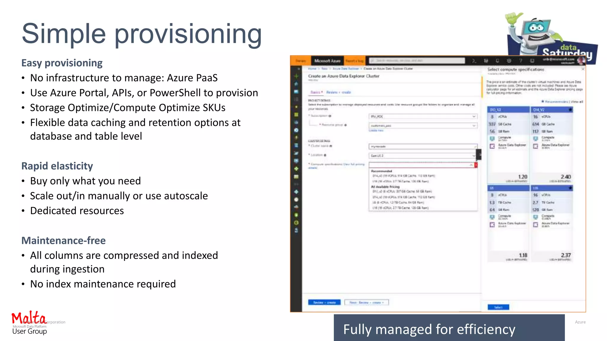 © Microsoft Corporation
Easy provisioning
• No infrastructure to manage: Azure PaaS
• Use Azure Portal, APIs, or PowerShell to provision
• Storage Optimize/Compute Optimize SKUs
• Flexible data caching and retention options at
database and table level
Rapid elasticity
• Buy only what you need
• Scale out/in manually or use autoscale
• Dedicated resources
Maintenance-free
• All columns are compressed and indexed
during ingestion
• No index maintenance required
Simple provisioning
Fully managed for efficiency
 