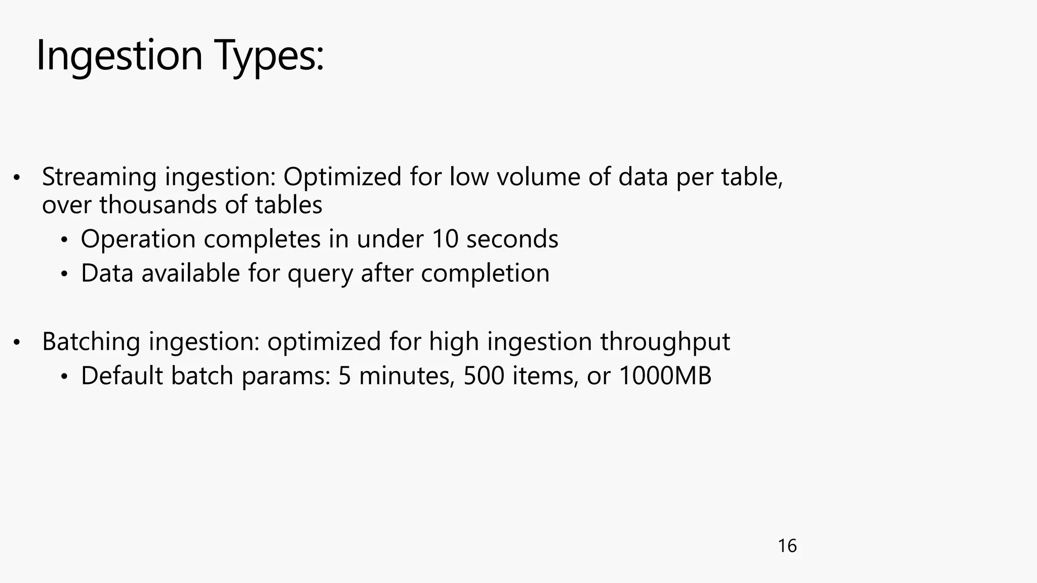 Ingestion Types:
16
• Streaming ingestion: Optimized for low volume of data per table,
over thousands of tables
• Operation completes in under 10 seconds
• Data available for query after completion
• Batching ingestion: optimized for high ingestion throughput
• Default batch params: 5 minutes, 500 items, or 1000MB
 