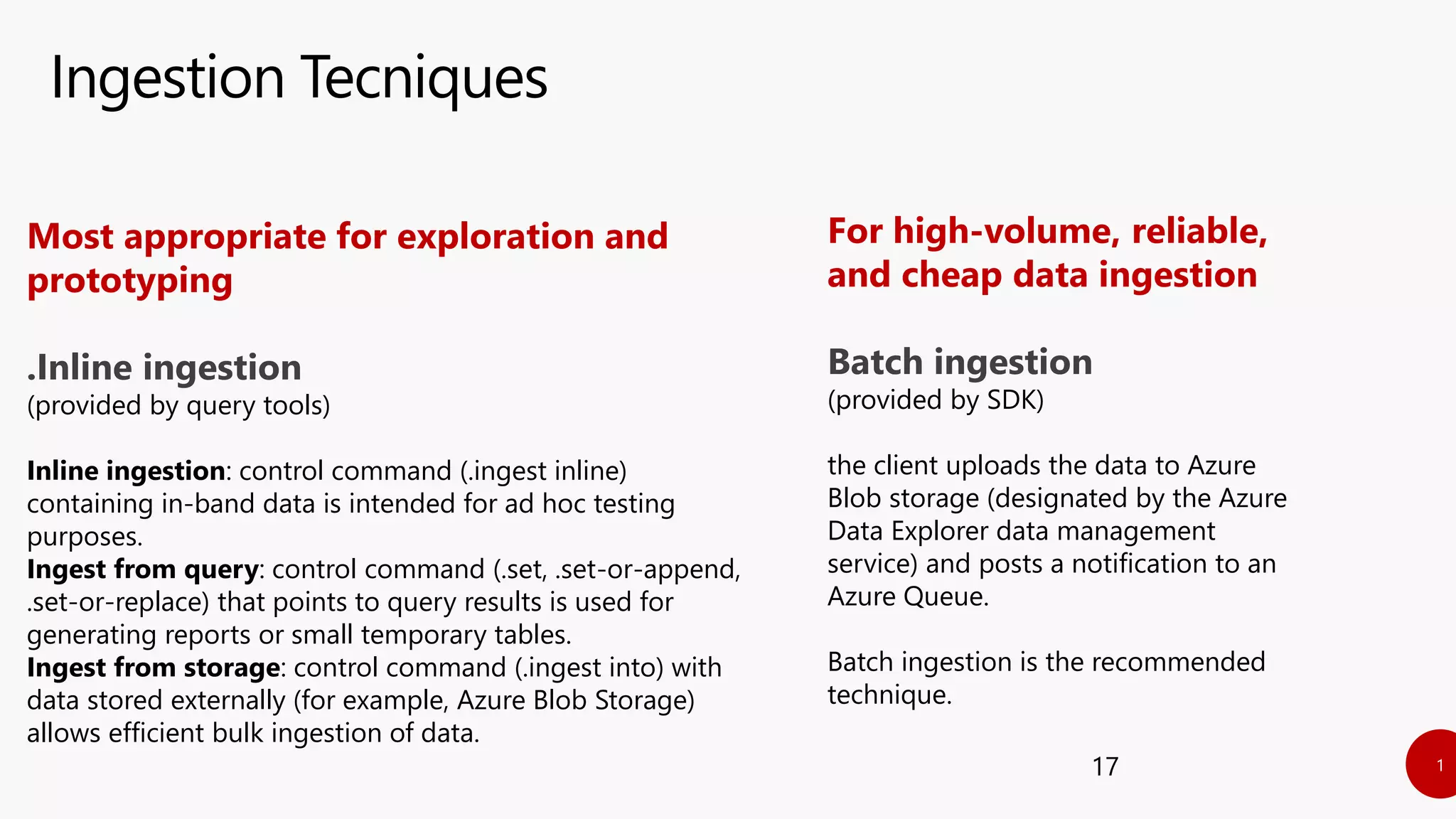 Ingestion Tecniques
17
For high-volume, reliable,
and cheap data ingestion
Batch ingestion
(provided by SDK)
the client uploads the data to Azure
Blob storage (designated by the Azure
Data Explorer data management
service) and posts a notification to an
Azure Queue.
Batch ingestion is the recommended
technique.
Most appropriate for exploration and
prototyping
.Inline ingestion
(provided by query tools)
Inline ingestion: control command (.ingest inline)
containing in-band data is intended for ad hoc testing
purposes.
Ingest from query: control command (.set, .set-or-append,
.set-or-replace) that points to query results is used for
generating reports or small temporary tables.
Ingest from storage: control command (.ingest into) with
data stored externally (for example, Azure Blob Storage)
allows efficient bulk ingestion of data.
 