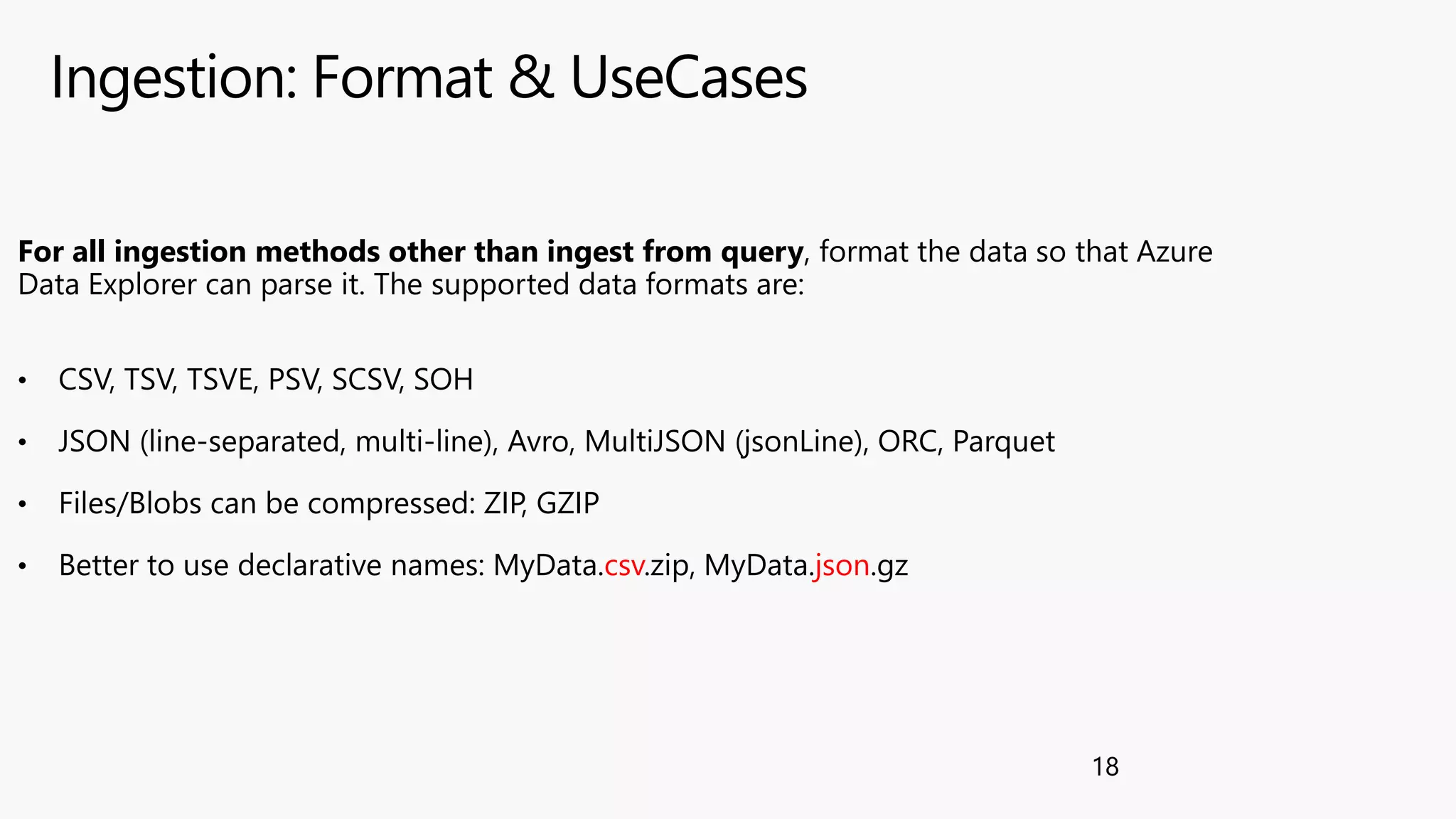 Ingestion: Format & UseCases
18
For all ingestion methods other than ingest from query, format the data so that Azure
Data Explorer can parse it. The supported data formats are:
• CSV, TSV, TSVE, PSV, SCSV, SOH
• JSON (line-separated, multi-line), Avro, MultiJSON (jsonLine), ORC, Parquet
• Files/Blobs can be compressed: ZIP, GZIP
• Better to use declarative names: MyData.csv.zip, MyData.json.gz
 