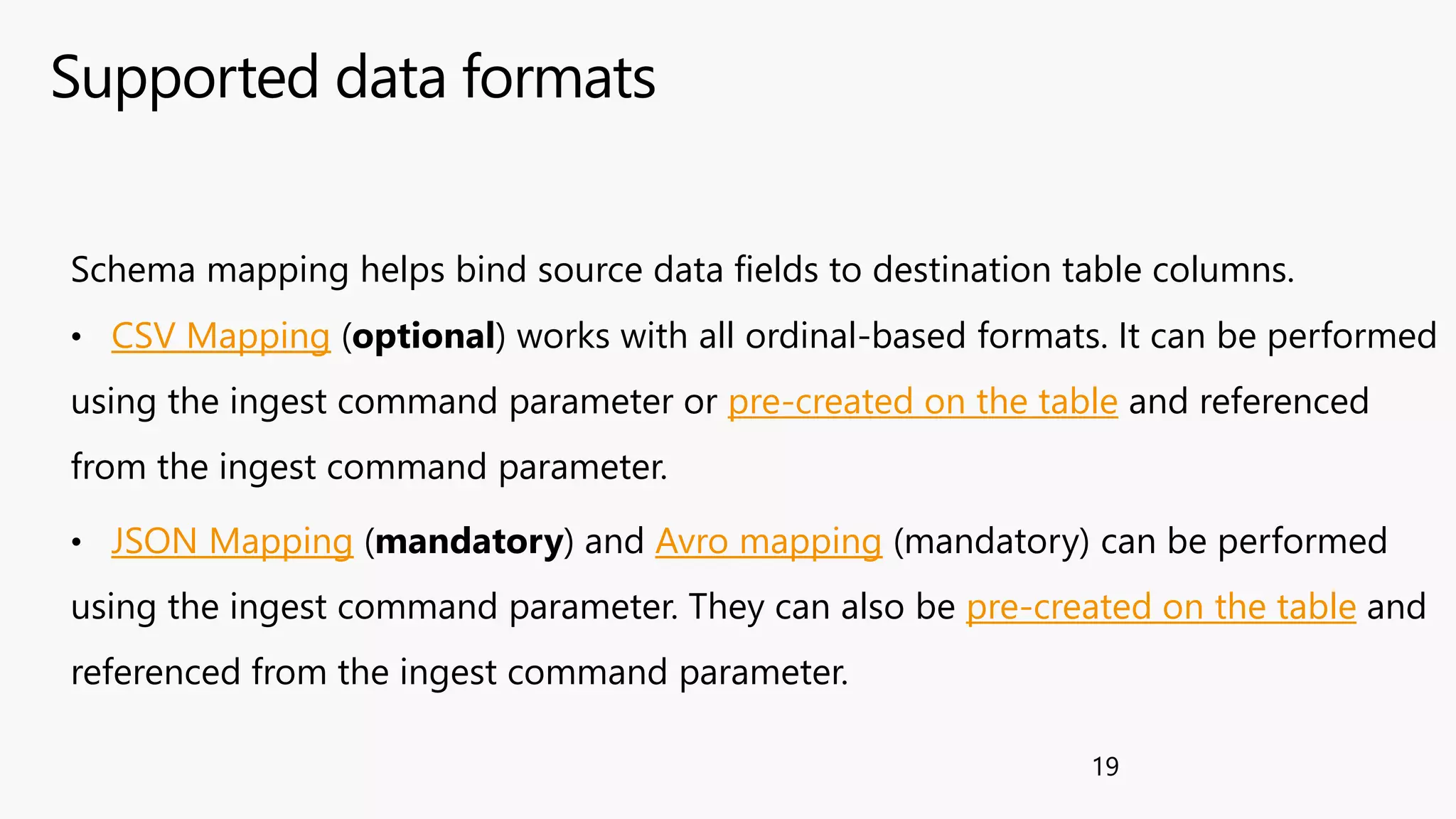 Supported data formats
19
Schema mapping helps bind source data fields to destination table columns.
• CSV Mapping (optional) works with all ordinal-based formats. It can be performed
using the ingest command parameter or pre-created on the table and referenced
from the ingest command parameter.
• JSON Mapping (mandatory) and Avro mapping (mandatory) can be performed
using the ingest command parameter. They can also be pre-created on the table and
referenced from the ingest command parameter.
 