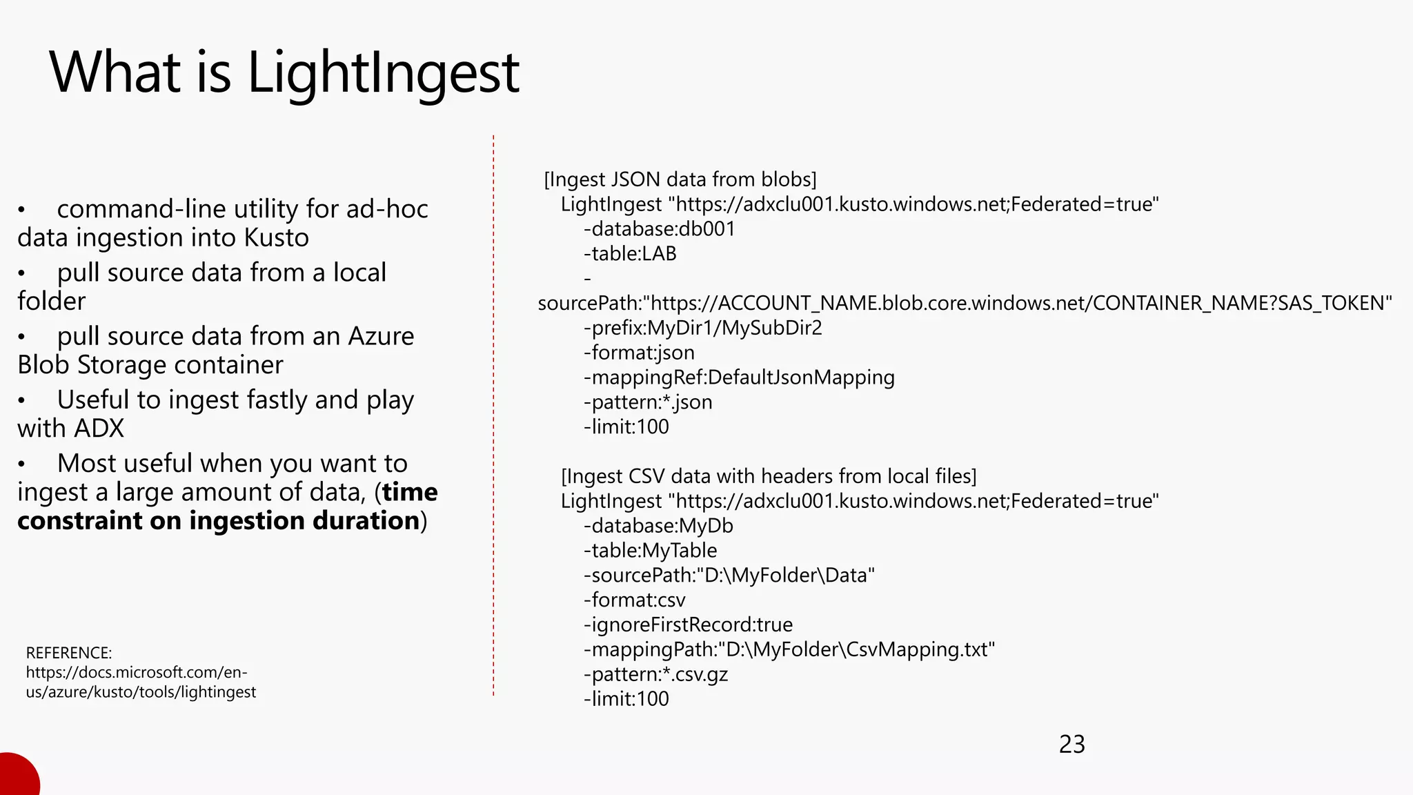 What is LightIngest
23
• command-line utility for ad-hoc
data ingestion into Kusto
• pull source data from a local
folder
• pull source data from an Azure
Blob Storage container
• Useful to ingest fastly and play
with ADX
• Most useful when you want to
ingest a large amount of data, (time
constraint on ingestion duration)
[Ingest JSON data from blobs]
LightIngest "https://adxclu001.kusto.windows.net;Federated=true"
-database:db001
-table:LAB
-
sourcePath:"https://ACCOUNT_NAME.blob.core.windows.net/CONTAINER_NAME?SAS_TOKEN"
-prefix:MyDir1/MySubDir2
-format:json
-mappingRef:DefaultJsonMapping
-pattern:*.json
-limit:100
[Ingest CSV data with headers from local files]
LightIngest "https://adxclu001.kusto.windows.net;Federated=true"
-database:MyDb
-table:MyTable
-sourcePath:"D:MyFolderData"
-format:csv
-ignoreFirstRecord:true
-mappingPath:"D:MyFolderCsvMapping.txt"
-pattern:*.csv.gz
-limit:100
REFERENCE:
https://docs.microsoft.com/en-
us/azure/kusto/tools/lightingest
 