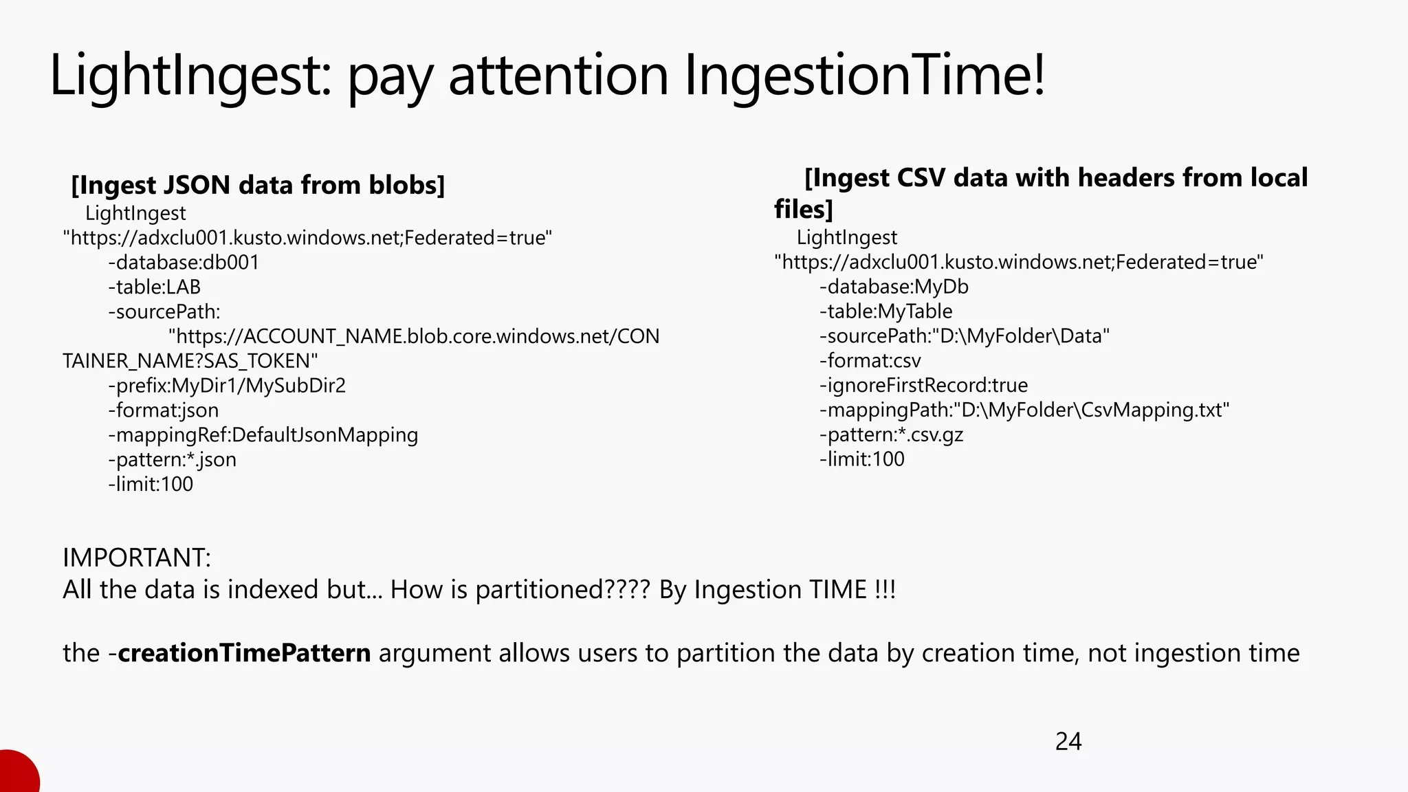 LightIngest: pay attention IngestionTime!
24
IMPORTANT:
All the data is indexed but... How is partitioned???? By Ingestion TIME !!!
the -creationTimePattern argument allows users to partition the data by creation time, not ingestion time
[Ingest CSV data with headers from local
files]
LightIngest
"https://adxclu001.kusto.windows.net;Federated=true"
-database:MyDb
-table:MyTable
-sourcePath:"D:MyFolderData"
-format:csv
-ignoreFirstRecord:true
-mappingPath:"D:MyFolderCsvMapping.txt"
-pattern:*.csv.gz
-limit:100
[Ingest JSON data from blobs]
LightIngest
"https://adxclu001.kusto.windows.net;Federated=true"
-database:db001
-table:LAB
-sourcePath:
"https://ACCOUNT_NAME.blob.core.windows.net/CON
TAINER_NAME?SAS_TOKEN"
-prefix:MyDir1/MySubDir2
-format:json
-mappingRef:DefaultJsonMapping
-pattern:*.json
-limit:100
 