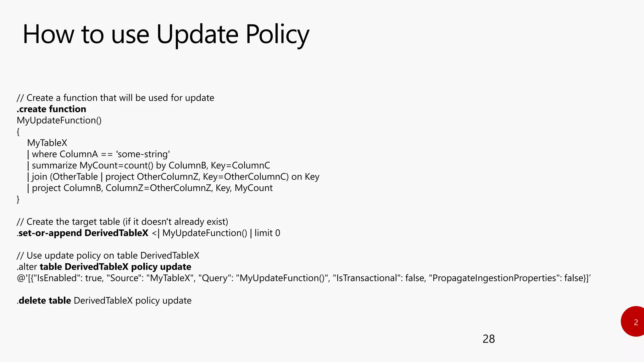 How to use Update Policy
28
// Create a function that will be used for update
.create function
MyUpdateFunction()
{
MyTableX
| where ColumnA == 'some-string'
| summarize MyCount=count() by ColumnB, Key=ColumnC
| join (OtherTable | project OtherColumnZ, Key=OtherColumnC) on Key
| project ColumnB, ColumnZ=OtherColumnZ, Key, MyCount
}
// Create the target table (if it doesn't already exist)
.set-or-append DerivedTableX <| MyUpdateFunction() | limit 0
// Use update policy on table DerivedTableX
.alter table DerivedTableX policy update
@'[{"IsEnabled": true, "Source": "MyTableX", "Query": "MyUpdateFunction()", "IsTransactional": false, "PropagateIngestionProperties": false}]’
.delete table DerivedTableX policy update
 