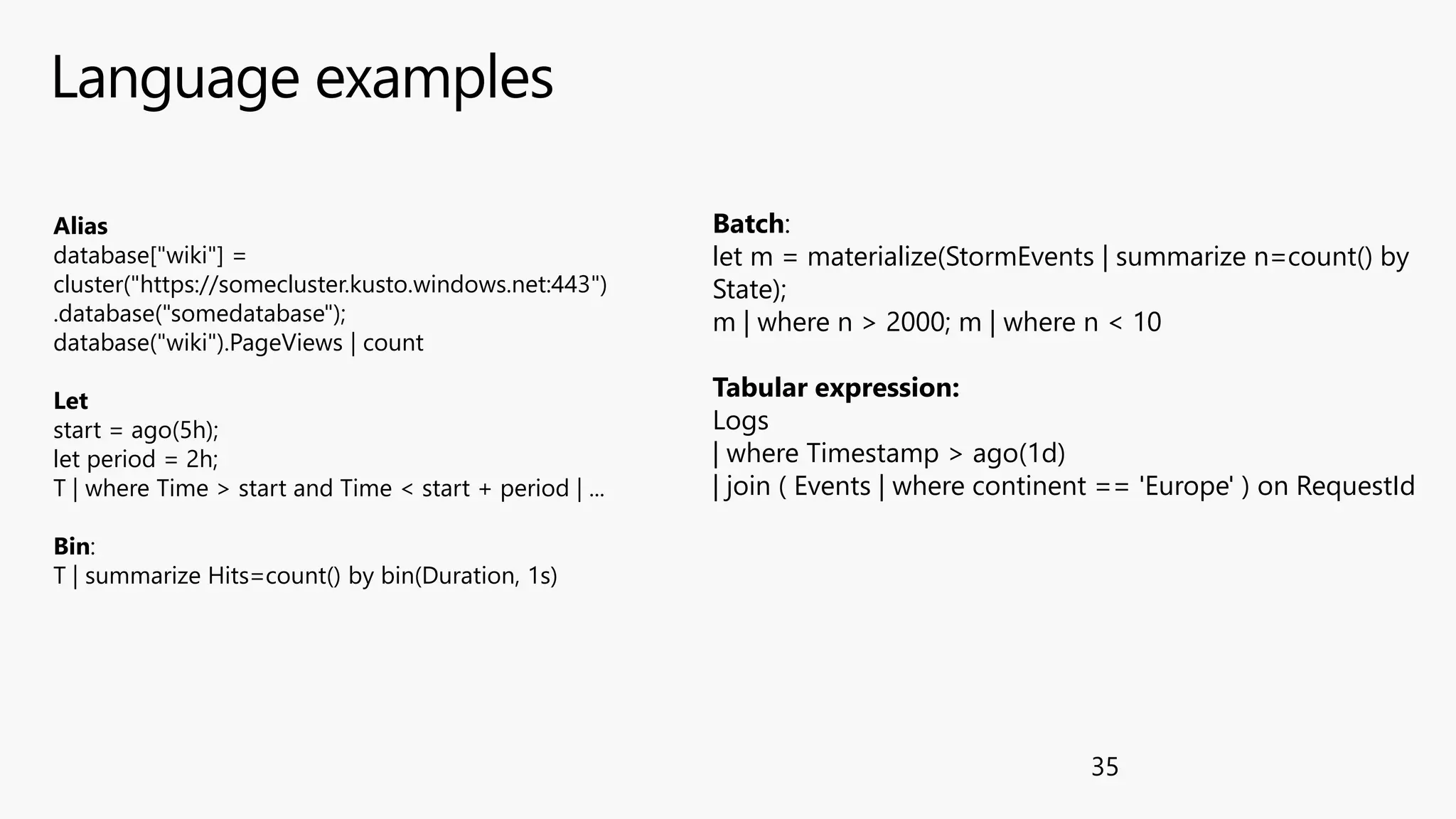 Language examples
35
Alias
database["wiki"] =
cluster("https://somecluster.kusto.windows.net:443")
.database("somedatabase");
database("wiki").PageViews | count
Let
start = ago(5h);
let period = 2h;
T | where Time > start and Time < start + period | ...
Bin:
T | summarize Hits=count() by bin(Duration, 1s)
Batch:
let m = materialize(StormEvents | summarize n=count() by
State);
m | where n > 2000; m | where n < 10
Tabular expression:
Logs
| where Timestamp > ago(1d)
| join ( Events | where continent == 'Europe' ) on RequestId
 