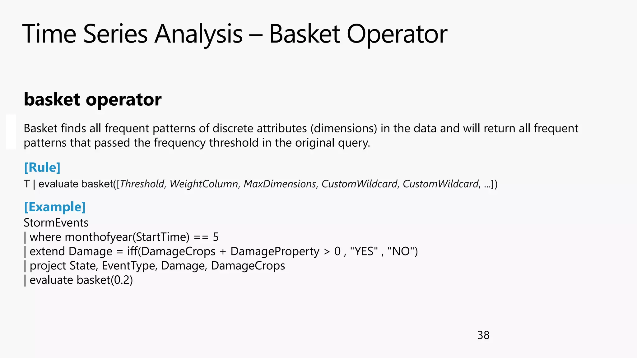Time Series Analysis – Basket Operator
38
StormEvents
| where monthofyear(StartTime) == 5
| extend Damage = iff(DamageCrops + DamageProperty > 0 , "YES" , "NO")
| project State, EventType, Damage, DamageCrops
| evaluate basket(0.2)
basket operator
Basket finds all frequent patterns of discrete attributes (dimensions) in the data and will return all frequent
patterns that passed the frequency threshold in the original query.
[Rule]
[Example]
T | evaluate basket([Threshold, WeightColumn, MaxDimensions, CustomWildcard, CustomWildcard, ...])
 