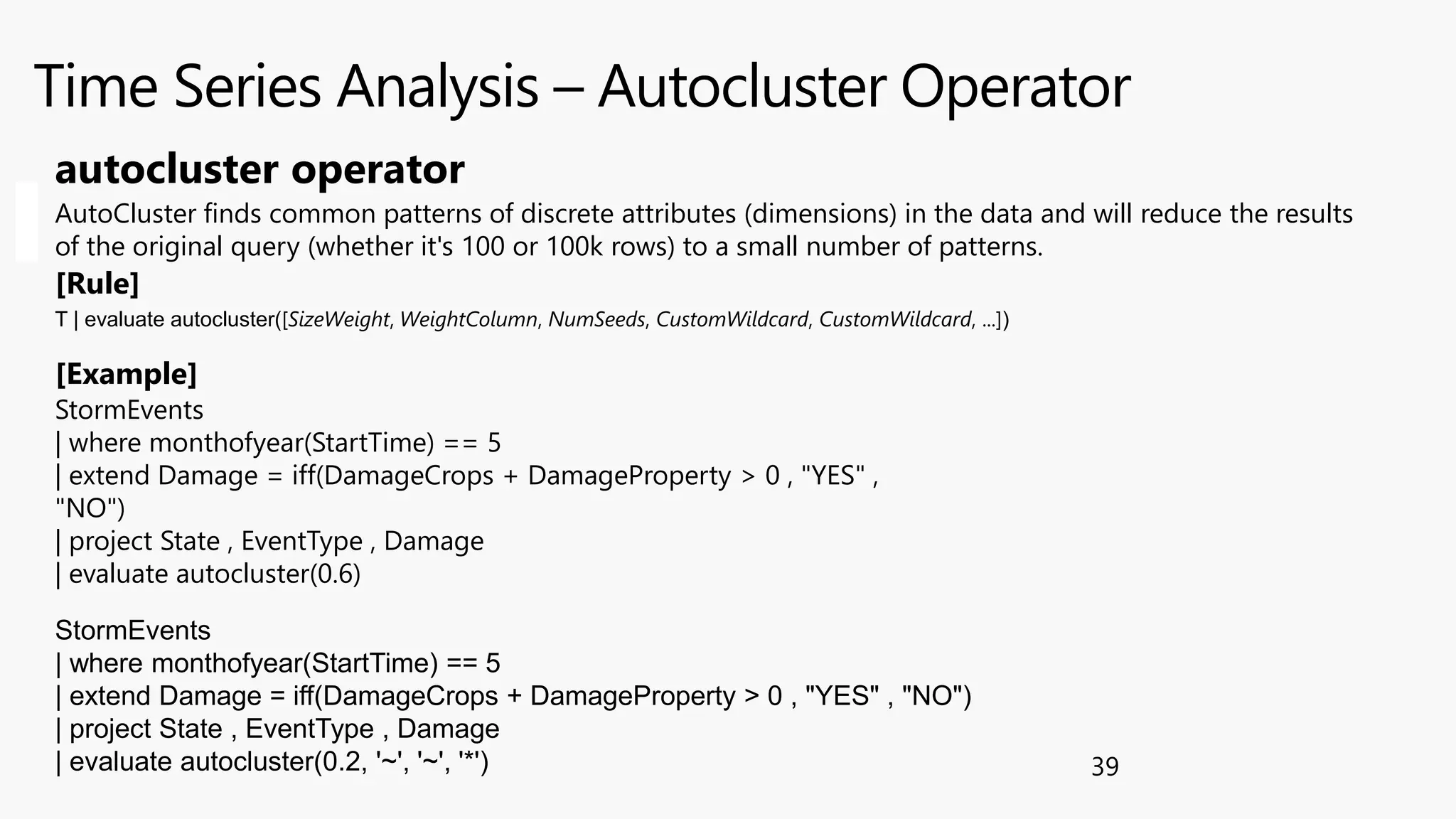 Time Series Analysis – Autocluster Operator
39
StormEvents
| where monthofyear(StartTime) == 5
| extend Damage = iff(DamageCrops + DamageProperty > 0 , "YES" ,
"NO")
| project State , EventType , Damage
| evaluate autocluster(0.6)
autocluster operator
AutoCluster finds common patterns of discrete attributes (dimensions) in the data and will reduce the results
of the original query (whether it's 100 or 100k rows) to a small number of patterns.
[Rule]
[Example]
T | evaluate autocluster([SizeWeight, WeightColumn, NumSeeds, CustomWildcard, CustomWildcard, ...])
StormEvents
| where monthofyear(StartTime) == 5
| extend Damage = iff(DamageCrops + DamageProperty > 0 , "YES" , "NO")
| project State , EventType , Damage
| evaluate autocluster(0.2, '~', '~', '*')
 