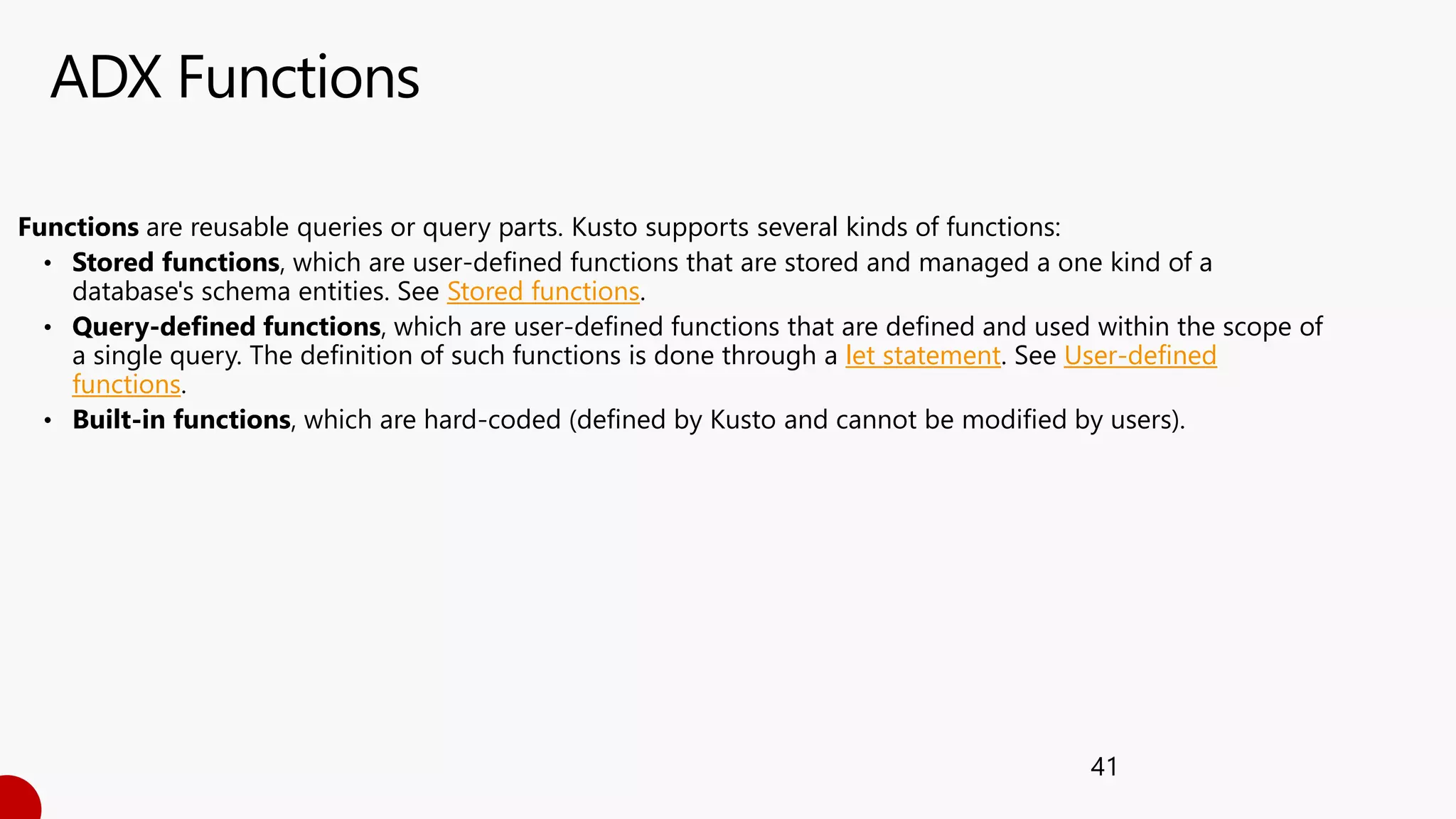 ADX Functions
41
Functions are reusable queries or query parts. Kusto supports several kinds of functions:
• Stored functions, which are user-defined functions that are stored and managed a one kind of a
database's schema entities. See Stored functions.
• Query-defined functions, which are user-defined functions that are defined and used within the scope of
a single query. The definition of such functions is done through a let statement. See User-defined
functions.
• Built-in functions, which are hard-coded (defined by Kusto and cannot be modified by users).
 