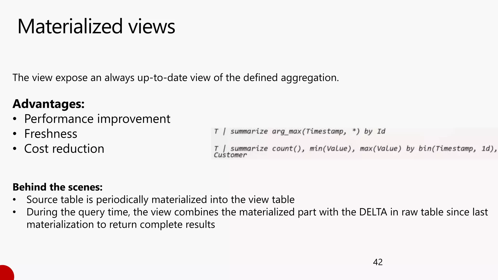 Materialized views
42
The view expose an always up-to-date view of the defined aggregation.
Advantages:
• Performance improvement
• Freshness
• Cost reduction
Behind the scenes:
• Source table is periodically materialized into the view table
• During the query time, the view combines the materialized part with the DELTA in raw table since last
materialization to return complete results
 