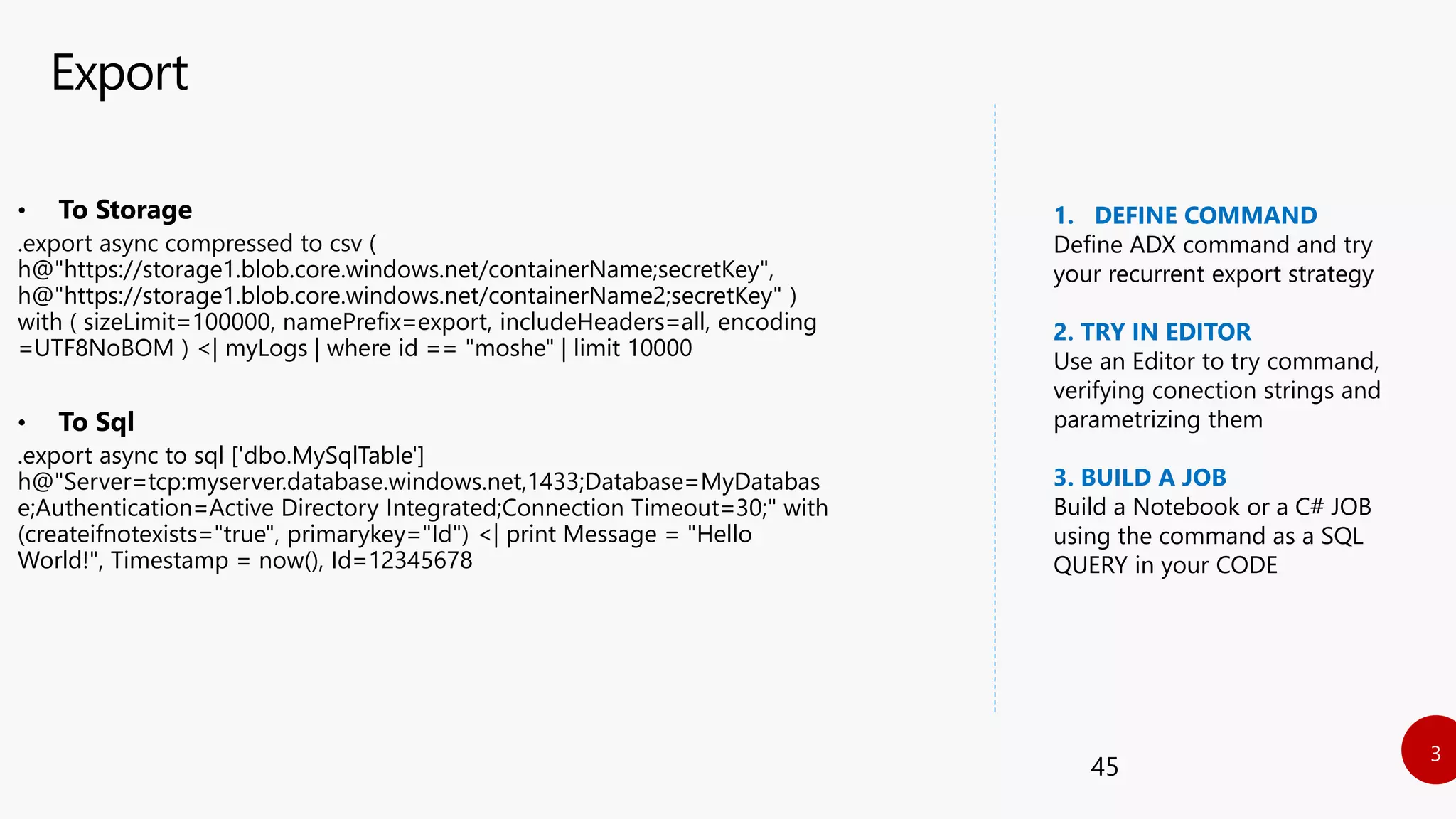 Export
45
• To Storage
.export async compressed to csv (
h@"https://storage1.blob.core.windows.net/containerName;secretKey",
h@"https://storage1.blob.core.windows.net/containerName2;secretKey" )
with ( sizeLimit=100000, namePrefix=export, includeHeaders=all, encoding
=UTF8NoBOM ) <| myLogs | where id == "moshe" | limit 10000
• To Sql
.export async to sql ['dbo.MySqlTable']
h@"Server=tcp:myserver.database.windows.net,1433;Database=MyDatabas
e;Authentication=Active Directory Integrated;Connection Timeout=30;" with
(createifnotexists="true", primarykey="Id") <| print Message = "Hello
World!", Timestamp = now(), Id=12345678
1. DEFINE COMMAND
Define ADX command and try
your recurrent export strategy
2. TRY IN EDITOR
Use an Editor to try command,
verifying conection strings and
parametrizing them
3. BUILD A JOB
Build a Notebook or a C# JOB
using the command as a SQL
QUERY in your CODE
 