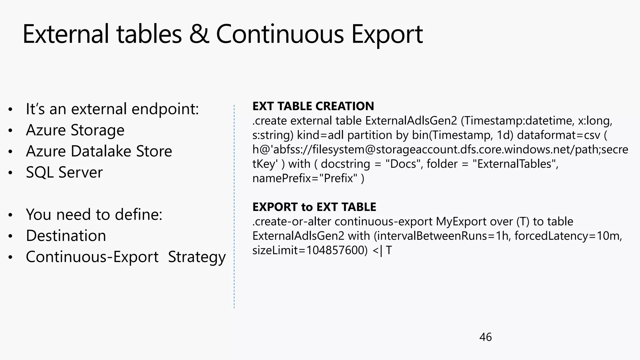 External tables & Continuous Export
46
• It’s an external endpoint:
• Azure Storage
• Azure Datalake Store
• SQL Server
• You need to define:
• Destination
• Continuous-Export Strategy
EXT TABLE CREATION
.create external table ExternalAdlsGen2 (Timestamp:datetime, x:long,
s:string) kind=adl partition by bin(Timestamp, 1d) dataformat=csv (
h@'abfss://filesystem@storageaccount.dfs.core.windows.net/path;secre
tKey' ) with ( docstring = "Docs", folder = "ExternalTables",
namePrefix="Prefix" )
EXPORT to EXT TABLE
.create-or-alter continuous-export MyExport over (T) to table
ExternalAdlsGen2 with (intervalBetweenRuns=1h, forcedLatency=10m,
sizeLimit=104857600) <| T
 