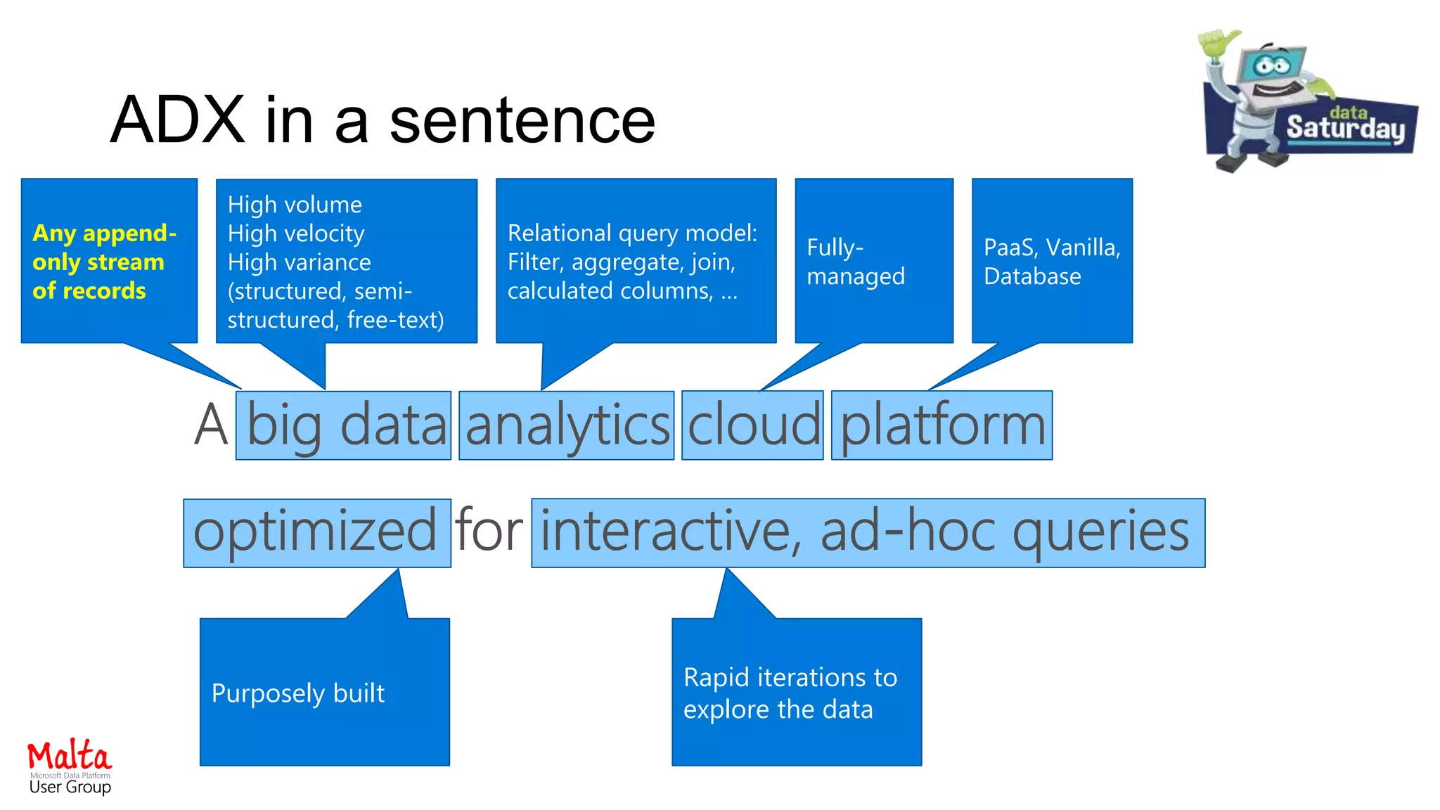 Azure Data Explorer in a sentence
The Platform
Any append-
only stream
of records
Relational query model:
Filter, aggregate, join,
calculated columns, …
Fully-
managed
Rapid iterations to
explore the data
High volume
High velocity
High variance
(structured, semi-
structured, free-text)
PaaS, Vanilla,
Database
Purposely built
ADX in a sentence
 