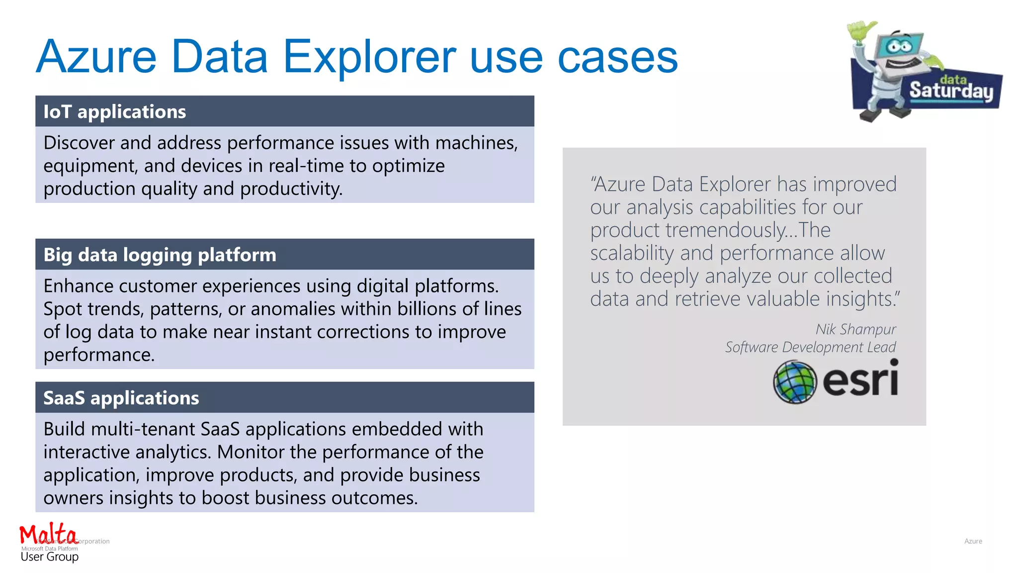 © Microsoft Corporation
Azure Data Explorer use cases
IoT applications
Discover and address performance issues with machines,
equipment, and devices in real-time to optimize
production quality and productivity.
Big data logging platform
Enhance customer experiences using digital platforms.
Spot trends, patterns, or anomalies within billions of lines
of log data to make near instant corrections to improve
performance.
SaaS applications
Build multi-tenant SaaS applications embedded with
interactive analytics. Monitor the performance of the
application, improve products, and provide business
owners insights to boost business outcomes.
Nik Shampur
Software Development Lead
“Azure Data Explorer has improved
our analysis capabilities for our
product tremendously…The
scalability and performance allow
us to deeply analyze our collected
data and retrieve valuable insights.”
 