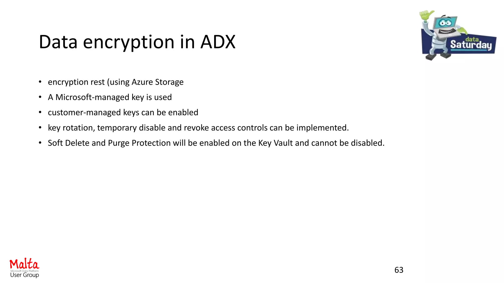 Data encryption in ADX
• encryption rest (using Azure Storage
• A Microsoft-managed key is used
• customer-managed keys can be enabled
• key rotation, temporary disable and revoke access controls can be implemented.
• Soft Delete and Purge Protection will be enabled on the Key Vault and cannot be disabled.
63
 