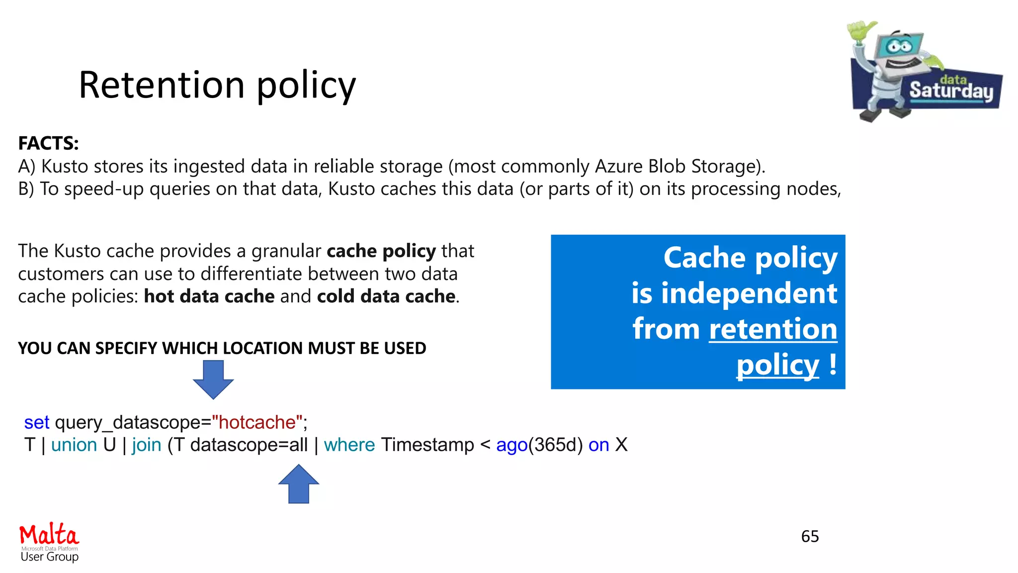 FACTS:
A) Kusto stores its ingested data in reliable storage (most commonly Azure Blob Storage).
B) To speed-up queries on that data, Kusto caches this data (or parts of it) on its processing nodes,
The Kusto cache provides a granular cache policy that
customers can use to differentiate between two data
cache policies: hot data cache and cold data cache.
set query_datascope="hotcache";
T | union U | join (T datascope=all | where Timestamp < ago(365d) on X
YOU CAN SPECIFY WHICH LOCATION MUST BE USED
Cache policy
is independent
from retention
policy !
Retention policy
65
 