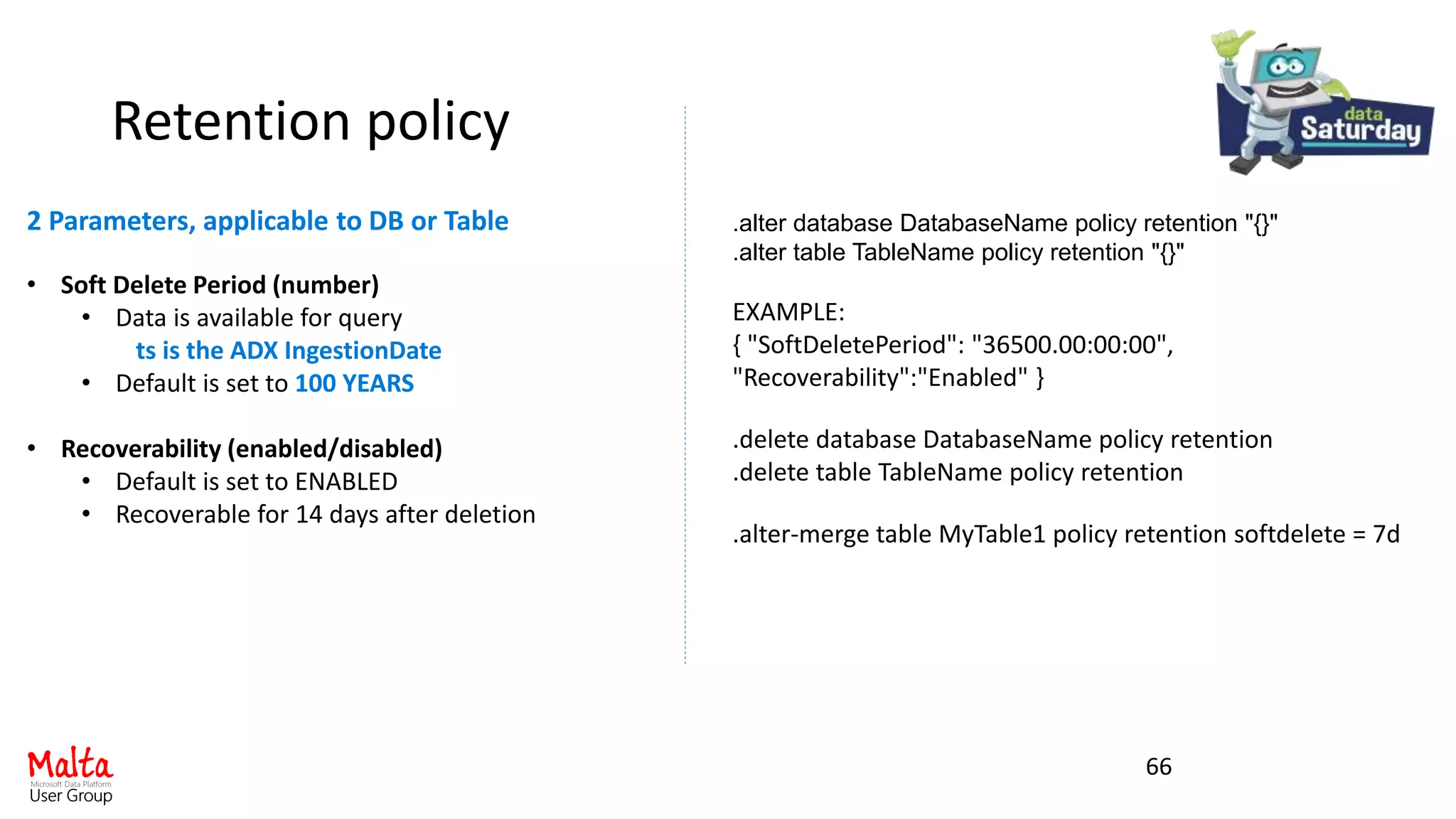 Retention policy
66
• Soft Delete Period (number)
• Data is available for query
ts is the ADX IngestionDate
• Default is set to 100 YEARS
• Recoverability (enabled/disabled)
• Default is set to ENABLED
• Recoverable for 14 days after deletion
.alter database DatabaseName policy retention "{}"
.alter table TableName policy retention "{}"
EXAMPLE:
{ "SoftDeletePeriod": "36500.00:00:00",
"Recoverability":"Enabled" }
.delete database DatabaseName policy retention
.delete table TableName policy retention
.alter-merge table MyTable1 policy retention softdelete = 7d
2 Parameters, applicable to DB or Table
 