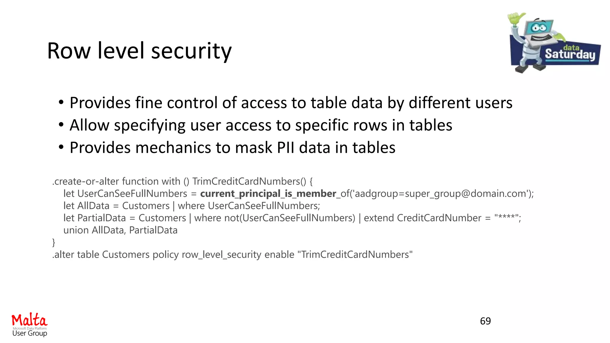 Row level security
• Provides fine control of access to table data by different users
• Allow specifying user access to specific rows in tables
• Provides mechanics to mask PII data in tables
69
.create-or-alter function with () TrimCreditCardNumbers() {
let UserCanSeeFullNumbers = current_principal_is_member_of('aadgroup=super_group@domain.com');
let AllData = Customers | where UserCanSeeFullNumbers;
let PartialData = Customers | where not(UserCanSeeFullNumbers) | extend CreditCardNumber = "****";
union AllData, PartialData
}
.alter table Customers policy row_level_security enable "TrimCreditCardNumbers"
 