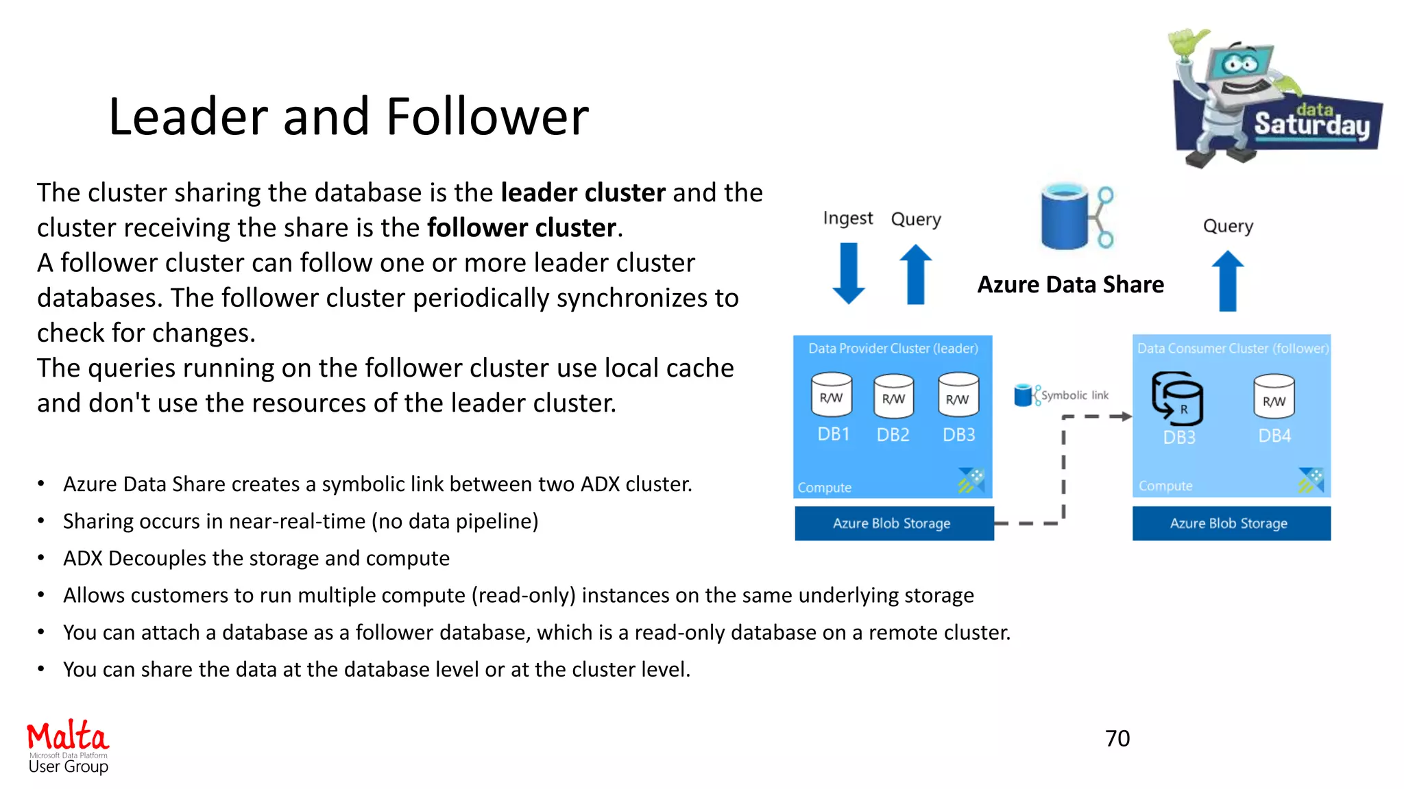 Leader and Follower
• Azure Data Share creates a symbolic link between two ADX cluster.
• Sharing occurs in near-real-time (no data pipeline)
• ADX Decouples the storage and compute
• Allows customers to run multiple compute (read-only) instances on the same underlying storage
• You can attach a database as a follower database, which is a read-only database on a remote cluster.
• You can share the data at the database level or at the cluster level.
70
The cluster sharing the database is the leader cluster and the
cluster receiving the share is the follower cluster.
A follower cluster can follow one or more leader cluster
databases. The follower cluster periodically synchronizes to
check for changes.
The queries running on the follower cluster use local cache
and don't use the resources of the leader cluster.
Azure Data Share
 
